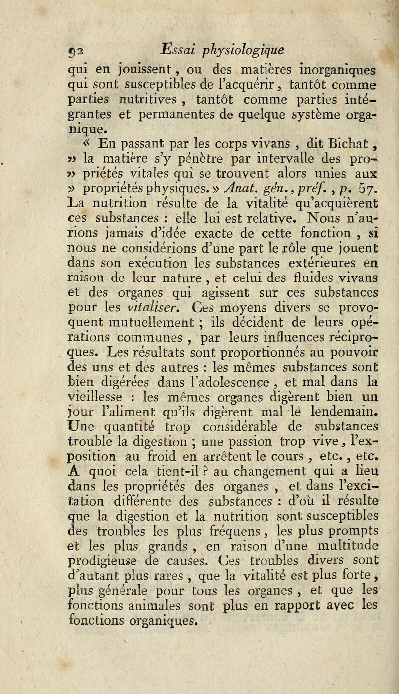 qui en jouissent, ou des matières inorganiques qui sont susceptibles de l'acquérir, tantôt comme parties nutritives , tantôt comme parties inté- grantes et permanentes de quelque système orga- nique. « En passant par les corps vivans , dit Bichat, » la matière s'y pénètre par intervalle des pro- w priétés vitales qui se trouvent alors unies aux » propriétés physiques. » Ariat. gén.^préf. , p. 5j. La nutrition résulte de la vitalité qu'acquièrent ces substances : elle lui est relative. Nous Sau- rions jamais d'idée exacte de cette fonction , si nous ne considérions d*une part le rôle que jouent dans son exécution les substances extérieures en raison de leur nature , et celui des fluides vivans et des organes qui agissent sur ces substances pour les vitaliser. Ces moyens divers se provo- quent mutuellement ; ils décident de leurs opé- rations communes , par leurs influences récipro- ques. Les résultats sont proportionnés au pouvoir des uns et des autres : les mêmes substances sont bien digérées dans l'adolescence , et mal dans la vieillesse : les mêmes organes digèrent bien un jour l'aliment qu'ils digèrent mal le lendemain. Une quantité trop considérable de substances trouble la digestion ; une passion trop vive, l'ex- position au froid en arrêtent le cours , etc., etc. A quoi cela tient-il ? au changement qui a lieu dans les propriétés des organes ? et dans l'exci- tation différente des substances : d'où il résulte que la digestion et la nutrition sont susceptibles des troubles les plus fréquens, les plus prompts et les plus grands , en raison d'une multitude prodigieuse de causes. Ces troubles divers sont d'autant plus rares , que la vitalité est plus forte, plus générale pour tous les organes , et que les fonctions animales sont plus en rapport avec les fonctions organiques.
