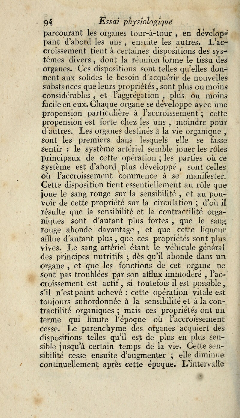 parcourant les organes tour-à-tour , en dévelop** pant d'abord les uns , ensuite les autres. L'ac- croissement tient à certaines dispositions des sys- tèmes divers , dont la réunion forme le tissu des organes. Ces dispositions sont, telles qu'elles don-^ nent aux solides le besoin d'acquérir de nouvelles Substances que leurs propriétés, sont plus ou moins considérables , et l'aggrégation , plus ou moins facile en eux. Chaque organe se développe avec une propension particulière à l'accroissement ; cette propension est forte chez les uns , moindre pour d'autres. Les organes destinés à la vie organique , sont les premiers dans lesquels elle se fasse sentir : le système artériel semble jouer les rôles principaux de cette opération ; les parties où ce système est d'abord plus développé , sont celles où l'accroissement commence à se manifester. Cette disposition tient essentiellement au rôle que joue le sang rouge sur la sensibilité , et au pou- voir de cette propriété sur la circulation ; d'où il résulte que la sensibilité et la contractilité orga- niques sont d'autant plus fortes , que le sang rouge abonde davantage , et que cette liqueur afflue d'autant plus , que ces propriétés sont plus vives. Le sang artériel étant le véhicule général des principes nutritifs 5 dès qu'il abonde dans un organe , et que les fonctions de cet organe ne sont pas troublées par son afflux immodéré , l'ac--' croissement est actif, si toutefois il est possible > s'il n^estpoint achevé : cette opération vitale est toujours subordonnée à la sensibilité et à la con- tractilité organiques ; mais ces propriétés ont un terme qui limite l'époque où l'accroissement cesse. Le parenchyme des organes acquiert des dispositions telles qu'il est de plus en plus sen- sible jusqu'à certain temps de la vie. Cette sen- sibilité cesse ensuite d'augmenter ; elle diminue continuellement après cette époque. L'intervalle