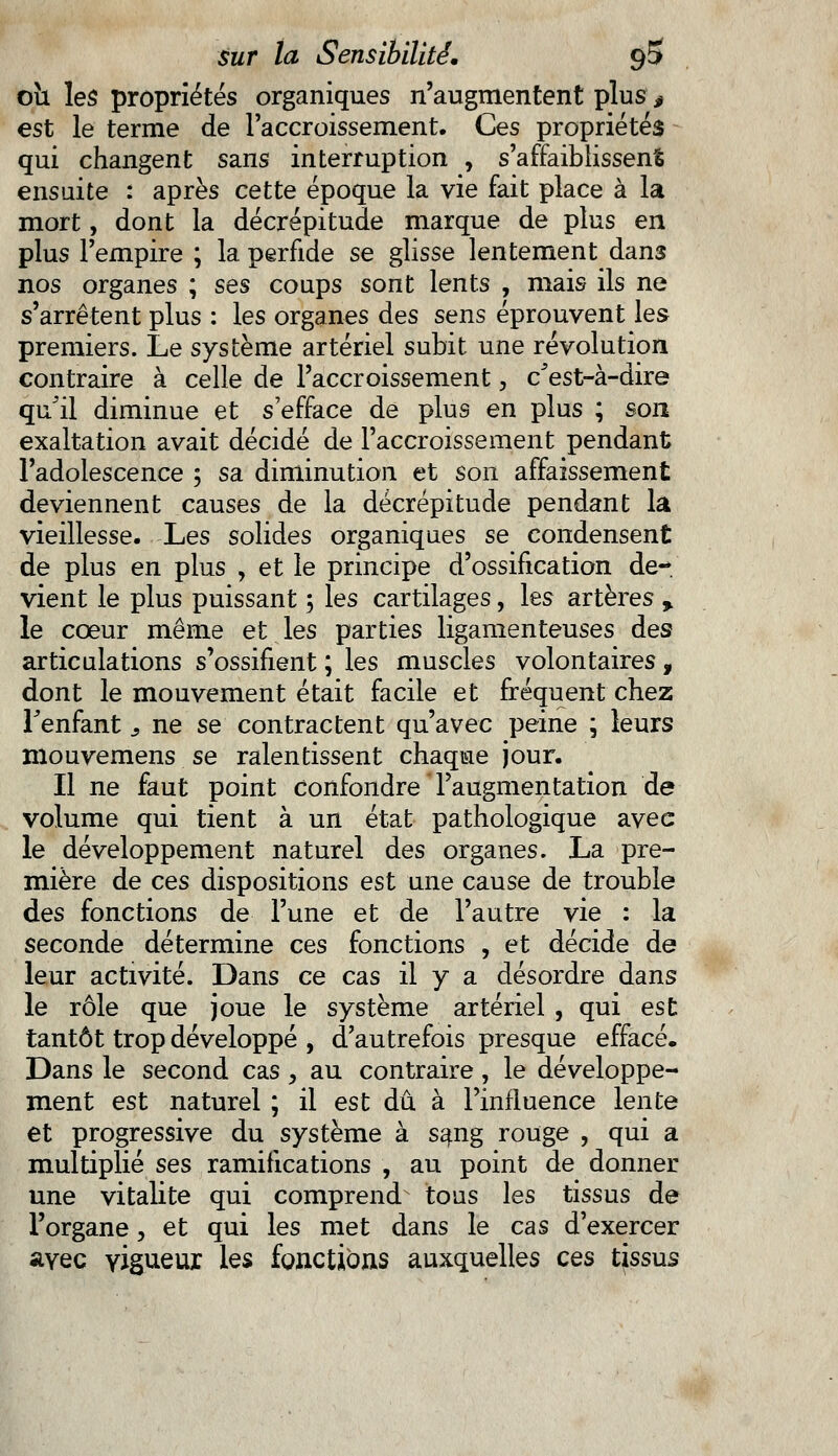 oîi les propriétés organiques n'augmentent plus 0 est le terme de l'accroissement. Ces propriétés qui changent sans interruption , s'affaiblissent ensuite : après cette époque la vie fait place à la mort, dont la décrépitude marque de plus en plus l'empire ; la perfide se glisse lentement dans nos organes ; ses coups sont lents , mais ils ne s'arrêtent plus : les organes des sens éprouvent les premiers. Le système artériel subit une révolution contraire à celle de l'accroissement, c'est-à-dire qu'il diminue et s'efface de plus en plus ; son exaltation avait décidé de l'accroissement pendant l'adolescence ; sa diminution et son affaissement deviennent causes de la décrépitude pendant la vieillesse. Les solides organiques se condensent de plus en plus , et le principe d'ossification de- vient le plus puissant 5 les cartilages, les artères y le cœur même et les parties ligamenteuses des articulations s'ossifient ; les muscles volontaires f dont le mouvement était facile et fréquent chez Fenfant 3 ne se contractent qu'avec peine ; leurs mouvemens se ralentissent chaque jour. Il ne faut point confondre l'augmentation de volume qui tient à un état pathologique avec le développement naturel des organes. La pre- mière de ces dispositions est une cause de trouble des fonctions de l'une et de l'autre vie : la seconde détermine ces fonctions , et décide de leur activité. Dans ce cas il y a désordre dans le rôle que joue le système artériel , qui est tantôt trop développé , d'autrefois presque effacé. Dans le second cas , au contraire, le développe- ment est naturel ; il est dû à l'influence lente et progressive du système à sang rouge , qui a multiplié ses ramifications , au point de donner une vitalité qui comprend tous les tissus de l'organe, et qui les met dans le cas d'exercer avec vigueur, les fonctions auxquelles ces tissus