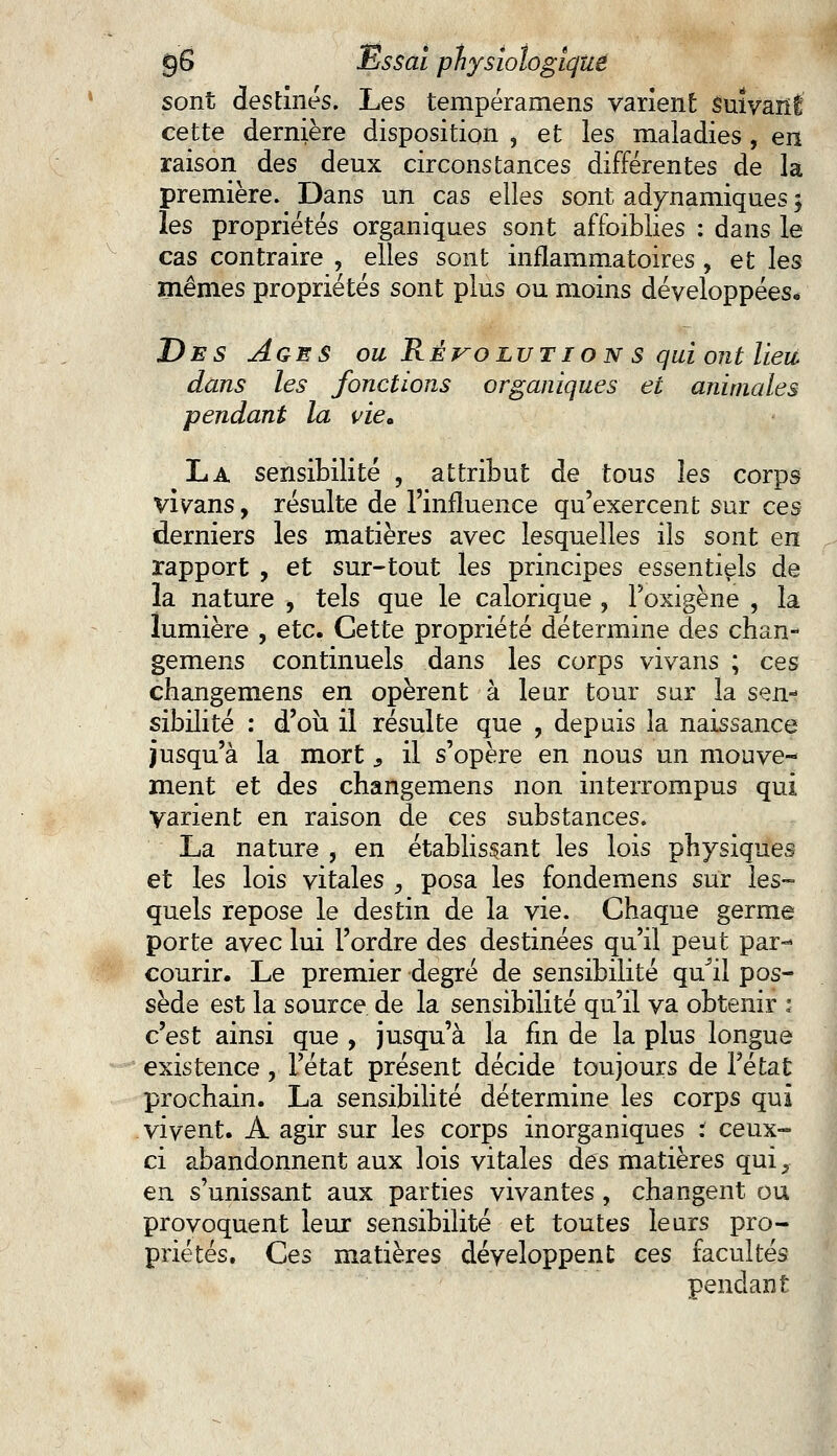 sont destines. Les tempéramens varient suivant cette dernière disposition , et les maladies, en raison des deux circonstances différentes de la première. Dans un cas elles sont adynamiques 3 les propriétés organiques sont affoiblies : dans le cas contraire , elles sont inflammatoires , et les mêmes propriétés sont plus ou moins développées* Des Ages ou Résolut ion s qui ont lieu dans les fonctions organiques et animales pendant la viea La sensibilité , attribut de tous les corps vivans, résulte de l'influence qu'exercent sur ces derniers les matières avec lesquelles ils sont en rapport , et sur-tout les principes essentiels de la nature , tels que le calorique , Poxigène , la lumière , etc. Cette propriété détermine des chan- gemens continuels dans les corps vivans ; ces changemens en opèrent à leur tour sur la sen- sibilité : d'où il résulte que , depuis la naissance jusqu'à la mort, il s'opère en nous un mouve- ment et des changemens non interrompus qui Varient en raison de ces substances. La nature , en établissant les lois physiques et les lois vitales , posa les fondemens sur les- quels repose le destin de la vie. Chaque germe porte avec lui l'ordre des destinées qu'il peut par- courir. Le premier degré de sensibilité qu^il pos- sède est la source de la sensibilité qu'il va obtenir : c'est ainsi que , jusqu'à la fin de la plus longue existence, l'état présent décide toujours de l'état prochain. La sensibilité détermine les corps qui vivent. A agir sur les corps inorganiques t ceux- ci abandonnent aux lois vitales des matières qui, en s'unissant aux parties vivantes , changent ou provoquent leur sensibilité et toutes leurs pro- priétés. Ces matières développent ces facultés pendant