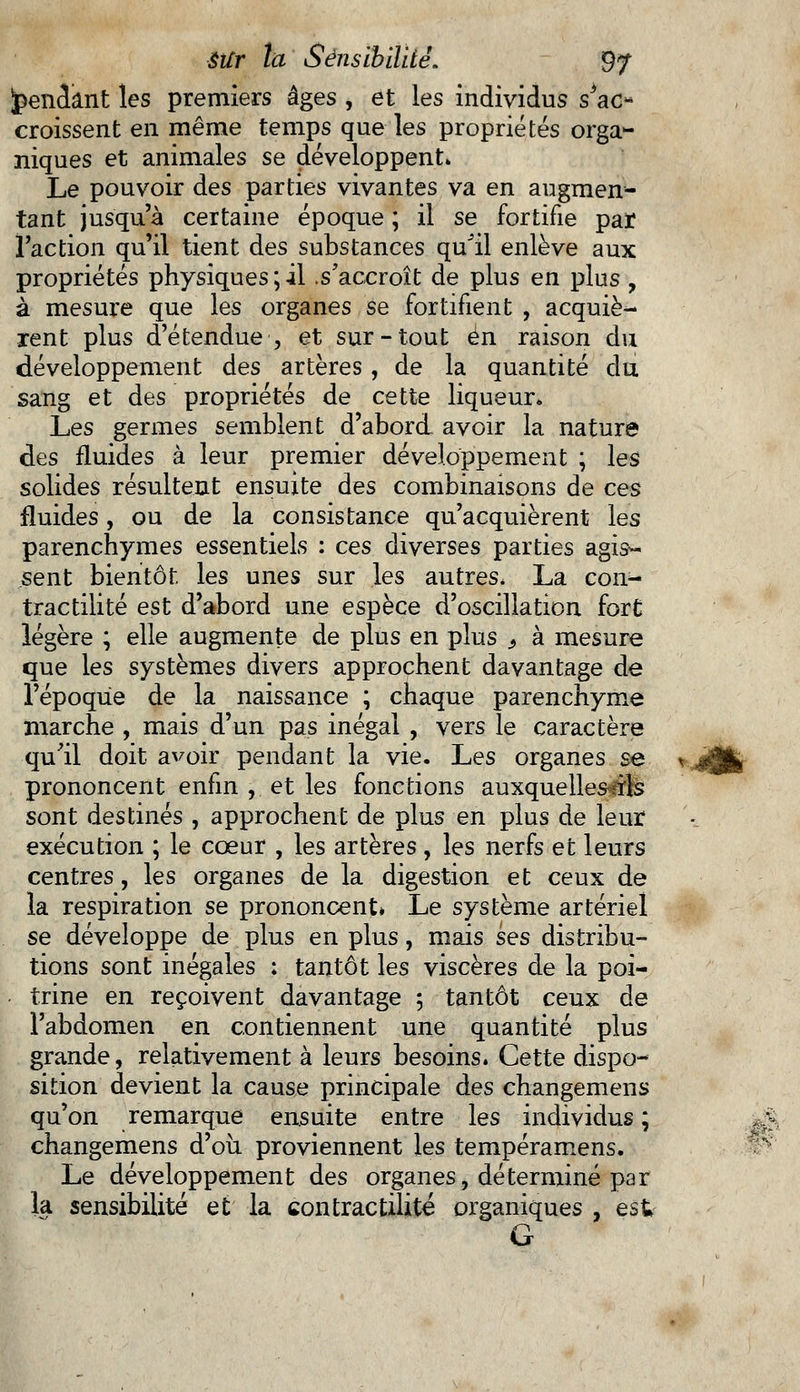 pendant les premiers âges , et les individus s'ac- croissent en même temps que les propriétés orga- niques et animales se développent» Le pouvoir des parties vivantes va en augmen- tant jusqu'à certaine époque ; il se fortifie par l'action qu'il tient des substances qu'il enlève aux propriétés physiques;il .s'accroît de plus en plus , à mesure que les organes se fortifient , acquiè- rent plus d'étendue , et sur-tout en raison du développement des artères, de la quantité du sang et des propriétés de cette liqueur» Les germes semblent d'abord avoir la nature des fluides à leur premier développement ; les solides résultent ensuite des combinaisons de ces fluides, ou de la consistance qu'acquièrent les parenchymes essentiels : ces diverses parties agis- sent bientôt les unes sur les autres, La con- tractilité est d'abord une espèce d'oscillation fort: légère ; elle augmente de plus en plus s à mesure que les systèmes divers approchent davantage de l'époque de la naissance ; chaque parenchyme marche , mais d'un pas inégal , vers le caractère qu'il doit avoir pendant la vie. Les organes se prononcent enfin , et les fonctions auxquelles ils sont destinés , approchent de plus en plus de leur exécution ; le cœur , les artères , les nerfs et leurs centres, les organes de la digestion et ceux de la respiration se prononcent* Le système artériel se développe de plus en plus, mais ses distribu- tions sont inégales ; tantôt les viscères de la poi- trine en reçoivent davantage ; tantôt ceux de l'abdomen en contiennent une quantité plus grande, relativement à leurs besoins. Cette dispo- sition devient la cause principale des changemens qu'on remarque ensuite entre les individus ; changemens d'où proviennent les tempéramens. Le développement des organes, déterminé par la sensibilité et la contractilité organiques , est G >T