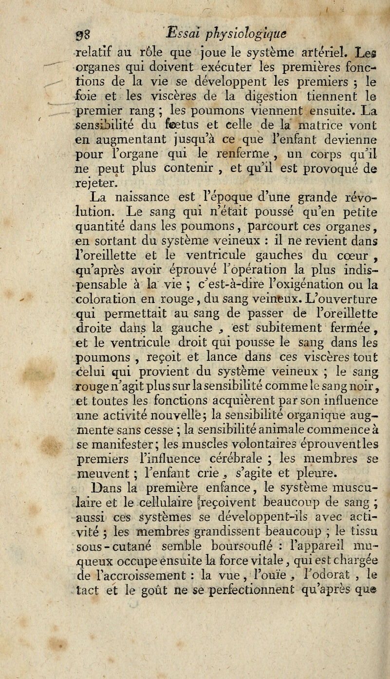 relatif au rôle que joue le système artériel. Les organes qui doivent exécuter les premières fonc- tions de la vie se développent les premiers 5 le foie et les viscères de la digestion tiennent le premier rang ; les poumons viennent ensuite. La sensibilité du feetus et celle de la matrice vont en augmentant jusqu'à ce que l'enfant devienne pour l'organe qui le renferme , un corps qu'il ne peut plus contenir , et qu'il est provoqué de rejeter. La naissance est l'époque d'une grande révo- lution. Le sang qui n'était poussé qu'en petite quantité dans les poumons, parcourt ces organes, en sortant du système veineux : il ne revient dans l'oreillette et le ventricule gauches du cœur , qu'après avoir éprouvé l'opération la plus indis- pensable à la vie ; c'est-à-dire l'oxigénation ou la coloration en rouge, du sang veineux. L'ouverture qui permettait au sang de passer de l'oreillette droite dans la gauche 9 est subitement fermée, et le ventricule droit qui pousse le sang dans les poumons , reçoit et lance dans ces viscères tout celui qui provient du système veineux ; le sang rouge n'agit plus sur la sensibilité comme le sang noir, et toutes les fonctions acquièrent par son influence une activité nouvelle, la sensibilité organique aug- mente sans cesse ; la sensibilité animale commence à se manifester; les muscles volontaires éprouventles premiers l'influence cérébrale ; les membres se meuvent ; l'enfant crie> s'agite et pleure. Dans la première enfance, le système muscu- laire et le cellulaire {reçoivent beaucoup de sang ; aussi ces systèmes se développent-ils avec acti- vité ; les membres grandissent beaucoup ; le tissu sous-cutané semble boursouflé : l'appareil mu- queux occupe ensuite la force vitale, qui est chargée de l'accroissement : la vue, l'ouïe, l'odorat , le tact et le goût ne se perfectionnent qu'après que