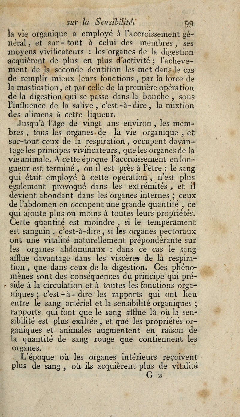 îa vie organique a employé à l'accroissement gé- néral , et sur - tout à Celui des membres, ses moyens vivificateurs : les~orgahes de la digestion acquièrent de plus en plus d'activité ; l'achève- ment de la seconde dentition les met dans le cas de remplir mieux leurs fonctions , par îa force de la mastication, et par celle de la première opération de la digestion qui se passe dans la bouche , sous l'influence de la salive , c'est-à-dire, la mixtion des alimens à cette liqueur. Jusqu'à 1 âge de vingt ans environ , les mem- bres 9 tous les organes ■ de la vie organique , et sur-tout ceux de la respiration, occupent davan- tage les principes vivificateurs, que les organes de la vie animale. A cette époque l'accroissement en lon- gueur est terminé , ou il est près à l'être : le sang qui était employé à cette opération , n'est plus également provoqué dans les extrémités 9 et il devient abondant dans les organes internes ; ceux de l'abdomen en occupent une grande quantité , ce qui ajoute plus ou moins à toutes leurs propriétés. Cette quantité est moindre , si le tempérament est sanguin, c'est-à-dire, si les organes pectoraux ont une vitalité naturellement prépondérante sut les organes abdominaux : dans ce cas le sang afflue davantage dans les viscères de la respira- tion , que dans ceux de la digestion. Ces phéno- mènes sont des conséquences du principe qui pré- f side à la circulation et à toutes les fonctions orga- niques ;. c'est-à-dire les rapports qui ont lieu entre le sang artériel et la sensibilité organiques ; rapports qui font que le sang afflue là oii la sen- sibilité est plus exaltée , et que les propriétés or- ganiques et animales augmentent en raison de la quantité de sang rouge que contiennent les organes. I/époque où les organes intérieurs reçoivent, plus de sang , où, ils acquièrent plus de vitalité G 2