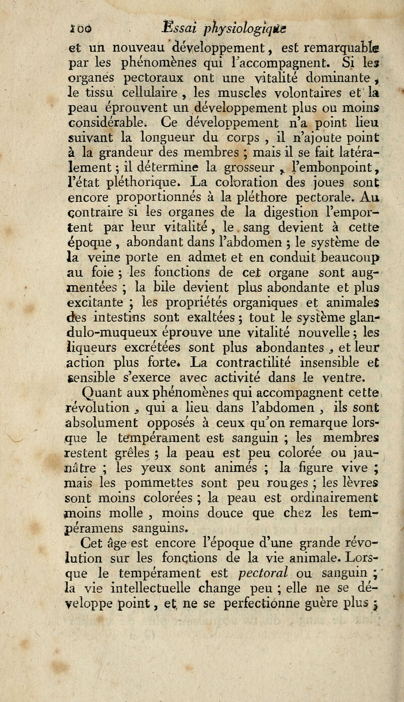 et un nouveau développement, est remarquable par les phénomènes qui raccompagnent. Si les organes pectoraux ont une vitalité dominante, le tissu cellulaire , les muscles volontaires et la peau éprouvent un développement plus ou moins considérable. Ce développement n'a point lieu suivant la longueur du corps , il n'ajoute point à la grandeur des membres ; mais il se fait latéra- lement ; il détermine la grosseur r l'embonpoint, l'état pléthorique. La coloration des joues sont encore proportionnés à la pléthore pectorale. Au contraire si les organes de la digestion l'empor- tent par leur vitalité, le sang devient à cette époque , abondant dans l'abdomen 3 le système de la veine porte en admet et en conduit beaucoup au foie ; les fonctions de cet organe sont aug- mentées ; la bile devient plus abondante et plus excitante ; les propriétés organiques et animales àes intestins sont exaltées ; tout le système glan- dulo-muqueux éprouve une vitalité nouvelle ; les liqueurs excrétées sont plus abondantes s et leur action plus forte» La contractilité insensible et Sensible s'exerce avec activité dans le ventre. Quant aux phénomènes qui accompagnent cette révolution , qui a lieu dans l'abdomen , ils sont absolument opposés à ceux qu'on remarque lors- que le tempérament est sanguin ; les membres restent grêles ; la peau est peu colorée ou jau- nâtre ; les yeux sont animés ; la figure vive ; mais les pommettes sont peu rouges ; les lèvres sont moins colorées ; la peau est ordinairement jnoins molle , moins douce que chez les tem- péramens sanguins. Cet âge est encore l'époque d'une grande révo- lution sur les fonctions de la vie animale. Lors- que le tempérament est pectoral ou sanguin ; ' la vie intellectuelle change peu ; elle ne se dé- veloppe point, et, ne se perfectionne guère plus |