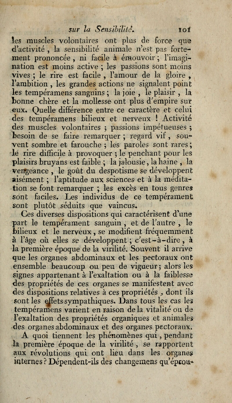 les muscles volontaires ont plus de force que d'activité , la sensibilité animale n'est pas forte- ment prononcée , ni facile à émouvoir ; l'imagi- nation est moins active ; les passions sont moins vives ; le rire est facile , l'amour de la gloire , l'ambition , les grandes actions ne signalent point les tempéramens sanguins ; la joie , le plaisir , la bonne chère et la mollesse ont plus d'empire sur eux. Quelle différence entre ce caractère et celui des tempéramens bilieux et nerveux ! Activité des muscles volontaires ; passions impétueuses ; besoin de se faire remarquer ; regard vif, sou- vent sombre et farouche ; les paroles sont rares; le rire difficile à provoquer ; le penchant pour les plaisirs bruyans est faible ; la jalousie, la haine , la vengeance , le goût du despotisme se développent aisément ; l'aptitude aux sciences et à la médita- tion se font remarquer ; les excès en tous genres sont faciles. Les individus de ce tempérament sont plutôt séduits que vaincus. Ces diverses dispositions qui caractérisent d*une part le tempérament sanguin , et de l'autre r le bilieux et le nerveux, se modifient fréquemment à l'âge ou elles se développent; c'est-à-dire, à la première époque de la virilité. Souvent il arrive que les organes abdominaux et les pectoraux ont ensemble beaucoup ou peu de vigueur 5 alors les signes appartenant à l'exaltation ou à la faiblesse des propriétés de ces organes se manifestent avec des dispositions relatives à ces propriétés 9 dont ils sont les effets sympathiques. Dans tous les cas les tempéramens varient en raison de la vitalité ou de l'exaltation des propriétés organiques et animales des organes abdominaux et des organes pectoraux. A quoi tiennent les phénomènes qui , pendant la première époque de la virilité, se rapportent aux révolutions qui ont lieu dans les organes internes? Dépendent-ils des changemens qu'éprou*