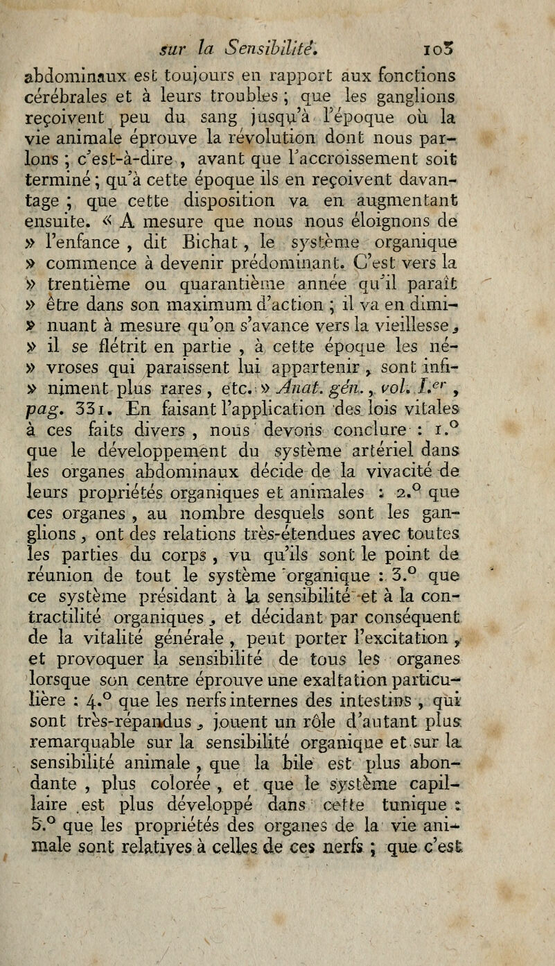 abdominaux est toujours en rapport aux fonctions cérébrales et à leurs troubles ; que les ganglions reçoivent peu du sang jusqu'à l'époque où la vie animale éprouve la révolution dont nous par- lons ; c'est-à-dire , avant que l'accroissement soit terminé ; qu'à cette époque ils en reçoivent davan- tage ; que cette disposition va en augmentant ensuite. « A mesure que nous nous éloignons de » l'enfance , dit Bichat, le système organique » commence à devenir prédominant. C'est vers la » trentième ou quarantième année qu'il paraît » être dans son maximum d'action ; il va en dimi- ? nuant à mesure qu'on s'avance vers la vieillesse 3 » il se flétrit en partie , à cette époque les né- » vroses qui paraissent lui appartenir , sont infi- » niment plus rares , etc.: » Anat. gén., vol, Ler, pag. 331. En faisant l'application des lois vitales à ces faits divers, nous devons conclure : i.° que le développement du système artériel dans les organes abdominaux décide de la vivacité de leurs propriétés organiques et animales : 2.q que ces organes , au nombre desquels sont les gan- glions y ont des relations très-étendues avec toutes les parties du corps , vu qu'ils sont le point de réunion de tout le système organique :. 3.° que ce système présidant à la sensibilité-et à la con- tractilité organiques, et décidant par conséquent de la vitalité générale , peut porter l'excitation r et provoquer la sensibilité de tous les organes lorsque son centre éprouve une exaltation particu-* iière ; 4«° que les nerfs internes des intestins , qui sont très-répandus s jouent un rôle d'autant plus remarquable sur la sensibilité organique et sur la sensibilité animale , que la bile est plus abon- dante , plus colorée , et que le système capil- laire est plus développé dans cette tunique t 5.° que les propriétés des organes de la vie ani^ maie sont relatives à celles de ces nerfs ; que c'est