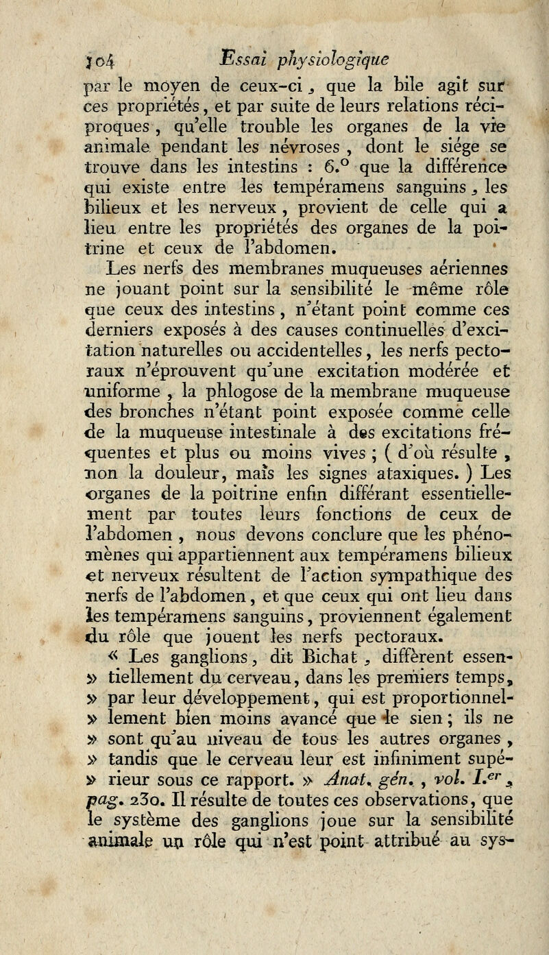 par le moyen de ceux-ci 3 que la bile agit sur ces propriétés, et par suite de leurs relations réci- proques , qu'elle trouble les organes de la vie animale pendant les névroses , dont le siège se trouve dans les intestins : 6.° que la différence qui existe entre les tempéramens sanguins s les bilieux et les nerveux , provient de celle qui a lieu entre les propriétés des organes de la poi- trine et ceux de l'abdomen. Les nerfs des membranes muqueuses aériennes ne jouant point sur la sensibilité le même rôle que ceux des intestins , n'étant point comme ces derniers exposés à des causes continuelles d'exci- tation naturelles ou accidentelles, les nerfs pecto- raux n'éprouvent qu'une excitation modérée et uniforme , la phlogose de la membrane muqueuse des bronches n'étant point exposée comme celle de la muqueuse intestinale à des excitations fré- quentes et plus ou moins vives ; ( d'oîi résulte , non la douleur, maïs les signes ataxiques. ) Les organes de la poitrine enfin différant essentielle- ment par toutes leurs fonctions de ceux de l'abdomen , nous devons conclure que les phéno- mènes qui appartiennent aux tempéramens bilieux et nerveux résultent de l'action sympathique des nerfs de l'abdomen, et que ceux qui ont lieu dans les tempéramens sanguins, proviennent également du rôle que jouent les nerfs pectoraux. « Les ganglions, dit Bichat , diffèrent essen- }> tiellement du cerveau, dans les premiers temps, y> par leur développement, qui est proportionnel- » lement bien moins avancé que 4e sien ; ils ne » sont qu'au niveau de tous les autres organes , » tandis que le cerveau leur est infiniment supé- » rieur sous ce rapport. » Anat% gén, , voL I.€r * pag. 23o. Il résulte de toutes ces observations, que le système des ganglions joue sur la sensibilité animale un rôle qui n'est point attribué au sys-