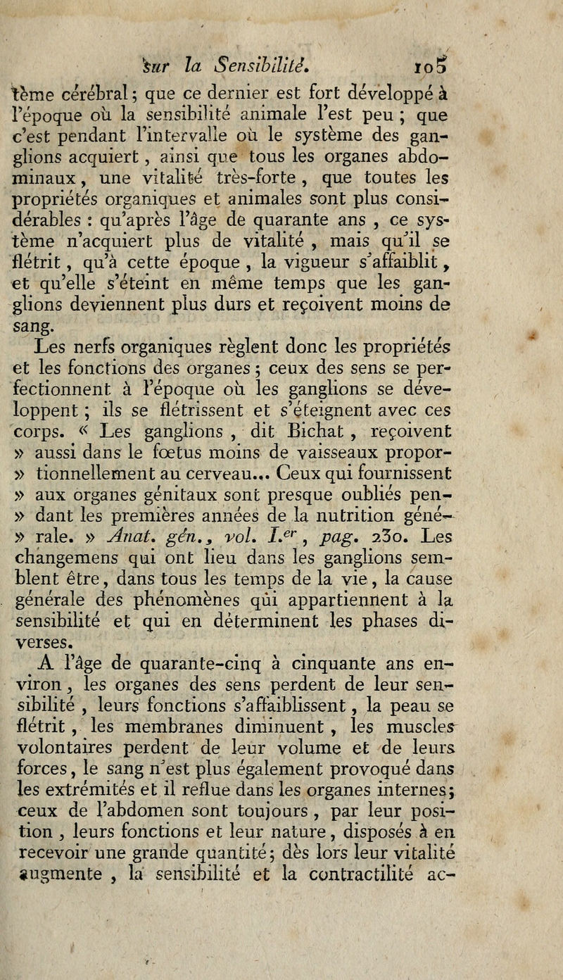 tème cérébral ; que ce dernier est fort développé à l'époque où la sensibilité animale l'est peu ; que c'est pendant l'intervalle où le système des gan- glions acquiert, ainsi que tous les organes abdo- minaux , une vitalité très-forte , que toutes les propriétés organiques et animales sont plus consi- dérables : qu'après l'âge de quarante ans , ce sys- tème n'acquiert plus de vitalité , mais quJil se flétrit, qu'à cette époque , la vigueur s^affaiblit y et qu'elle s'éteint en même temps que les gan- glions deviennent plus durs et reçoivent moins de san§* Les nerfs organiques règlent donc les propriétés et les fonctions des organes 5 ceux des sens se per- fectionnent à l'époque où les ganglions se déve- loppent ; ils se flétrissent et s'éteignent avec ces corps. « Les ganglions , dit Bichat , reçoivent » aussi dans le foetus moins de vaisseaux propor- » tionnellement au cerveau.,. Ceux qui fournissent » aux organes génitaux sont presque oubliés pen- » dant les premières années de la nutrition géné- » raie. » Ariat. gin., vol. Ler, pag. 23o. Les changemens qui ont lieu dans les ganglions sem- blent être, dans tous les temps de la vie, la cause générale des phénomènes qui appartiennent à la sensibilité et qui en déterminent les phases di- verses. A l'âge de quarante-cinq à cinquante ans en- viron , les organes des sens perdent de leur sen- sibilité , leurs fonctions s'affaiblissent, la peau se flétrit, les membranes diminuent , les muscler volontaires perdent de leur volume et de leurs forces, le sang nJest plus également provoqué dans les extrémités et il reflue dans les organes internes; ceux de l'abdomen sont toujours , par leur posi- tion , leurs fonctions et leur nature, disposés à en recevoir une grande quantité; dès lors leur vitalité «ugmente , la sensibilité et la contractilité ac-