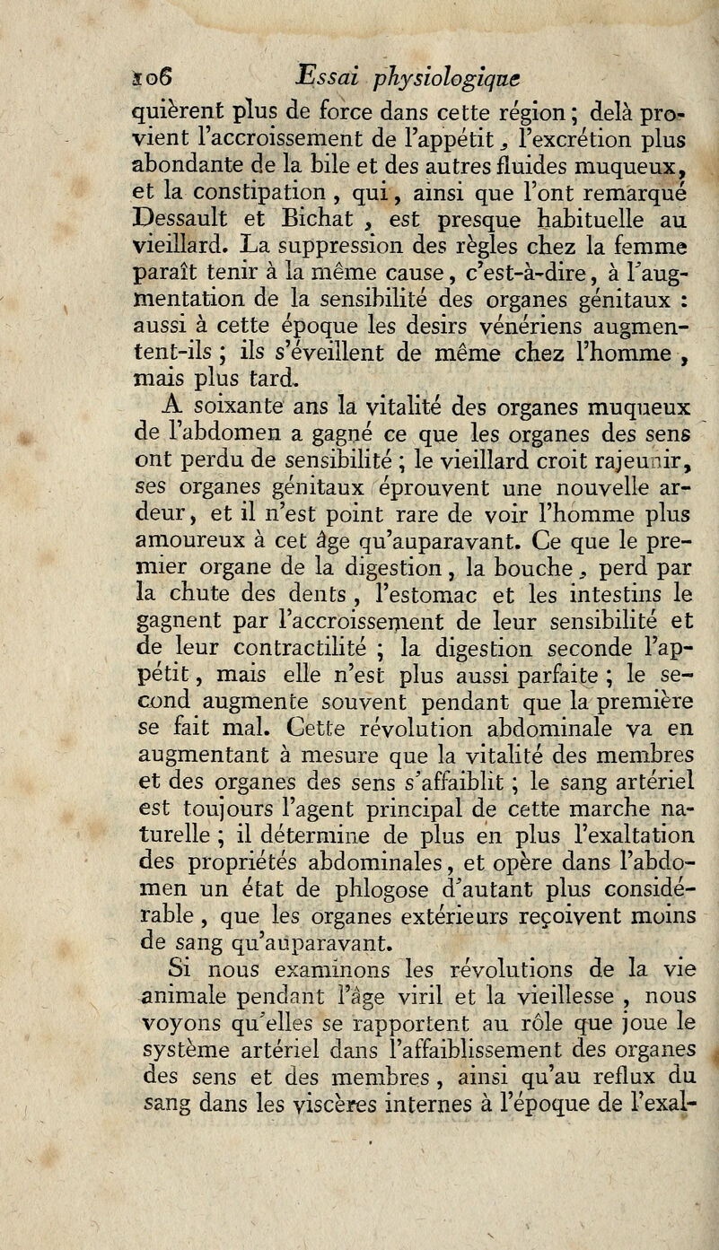 quièrent plus de force dans cette région ; delà pro- vient l'accroissement de l'appétit, l'excrétion plus abondante de la bile et des autres fluides muqueux, et la constipation , qui, ainsi que l'ont remarqué Dessault et Bichat , est presque habituelle au vieillard. La suppression des règles chez la femme paraît tenir à la même cause, c'est-à-dire, à l'aug- mentation de la sensibilité des organes génitaux : aussi à cette époque les désirs vénériens augmen- tent-ils ; ils s'éveillent de même chez l'homme , mais plus tard, A soixante ans la vitalité des organes muqueux de l'abdomen a gagné ce que les organes des sens ont perdu de sensibilité ; le vieillard croit rajeunir, ses organes génitaux éprouvent une nouvelle ar- deur , et il n'est point rare de voir l'homme plus amoureux à cet âge qu'auparavant. Ce que le pre- mier organe de la digestion, la bouche 9 perd par la chute des dents , l'estomac et les intestins le gagnent par l'accroissement de leur sensibilité et de leur contractilité ; la digestion seconde l'ap- pétit, mais elle n'est plus aussi parfaite ; le se- cond augmente souvent pendant que la première se fait mai. Cette révolution abdominale va en augmentant à mesure que la vitalité des membres et des organes des sens s'affaiblit ; le Sang artériel est toujours l'agent principal de cette marche na- turelle ; il détermine de plus en plus l'exaltation des propriétés abdominales, et opère dans l'abdo- men un état de phlogose d'autant plus considé- rable , que les organes extérieurs reçoivent moins de sang qu'auparavant. Si nous examinons les révolutions de la vie animale pendant l'âge viril et la vieillesse , nous voyons qu'elles se rapportent au rôle que joue le système artériel dans l'affaiblissement des organes des sens et des membres , ainsi qu'au reflux du sang dans les viscères internes à l'époque de l'exal-