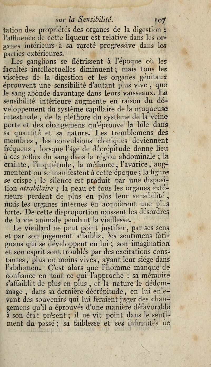 tation des propriétés des organes de la digestion : Paffluence de cette liqueur est relative dans les or- ganes intérieurs à sa rareté progressive dans les parties extérieures. Les ganglions se flétrissent à l'époque où les facultés intellectuelles diminuent ; mais tous les viscères de la digestion et les organes génitaux éprouvent une sensibilité d'autant plus vive , que le sang abonde davantage dans leurs vaisseaux. La sensibilité intérieure augmente en raison du dé- veloppement du système capillaire de la muqueuse intestinale , de la pléthore du système de la veine porte et des changemens qu'éprouve la bile dans sa quantité et sa nature. Les tremblemens des membres , les convulsions cloniques deviennent fréquens , lorsque l'âge de décrépitude donne lieu à ces reflux du sang dans la région abdominale ; la crainte, l'inquiétude, la méfiance, l'avarice, aug- mentent ou se manifestent à cette époque ; la figure se crispe ; le silence est produit par une disposi- tion atrabilaire ; la peau et tous les organes exté- rieurs perdent de plus en plus leur sensibilité y mais les organes internes en acquièrent une plus forte. De cette disproportion naissent les désordres de la vie animale pendant la vieillesse. . Le vieillard ne peut point justifier, par ses sens et par son jugement affaiblis, les sentimens fati- guans qui se développent en lui ; son imagination et son esprit sont troublés par des excitations cons- tantes , plus ou moins vives, ayant leur siège dans l'abdomen. C'est alors que l'homme manque de confiance en tout ce qui l'approche : sa mémoire s'affaiblit de plus en plus , et la nature le dédom- mage 3 dans sa dernière décrépitude, en lui enle- vant des souvenirs qui lui feraient juger des chan- gemens qu'il a éprouvés d'une manière défavorable à son état présent ; il ne vit point dans le senti- ment du passé ; sa faiblesse et ses infirmités ne