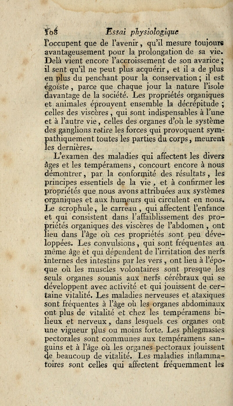 l'occupent que de l'avenir, qu'il mesure toujours avantageusement pour la prolongation de sa vie. Delà vient encore l'accroissement de son avarice ; il sent qu'il ne peut plus acquérir, et il a de plus en plus du penchant pour la conservation ; il est égoïste , parce que chaque jour la nature l'isole davantage de la société. Les propriétés organiques et animales éprouvent ensemble la décrépitude ; celles des viscères , qui sont indispensables à Tune et à l'autre vie, celles des organes d'où le système des ganglions retire les forces qui provoquent sym- pathiquement toutes les parties du corps, meurent les dernières. L'examen des maladies qui affectent les divers âges et les tempéramens, concourt encore à nous démontrer, par la conformité des résultats, les principes essentiels de la vie 3 et à confirmer les propriétés que nous avons attribuées aux systèmes organiques et aux humeurs qui circulent en nous. Le scrophule, le carreau , qui affectent l'enfance et qui consistent dans l'affaiblissement des pro- priétés organiques des viscères de l'abdomen , ont lieu dans l'âge où ces propriétés sont peu déve- loppées. Les convulsions, qui sont fréquentes au même âge et qui dépendent de l'irritation des nerfs, internes des intestins par les vers , ont lieu à l'épo- que où les muscles volontaires sont presque les seuls organes soumis aux nerfs cérébraux qui se développent avec activité et qui jouissent de cer- taine vitalité. Les maladies nerveuses et ataxiques sont fréquentes à l'âge où les organes abdominaux ont plus de vitalité et chez les tempéramens bi- lieux et nerveux, dans lesquels ces organes ont une vigueur plus ou moins forte. Les phlegmasies pectorales sont communes aux tempéramens san- guins et à l'âge où les organes pectoraux jouissent 4e beaucoup de vitalité. Les maladies inflamma- toires sont celles qui affectent fréquemment les