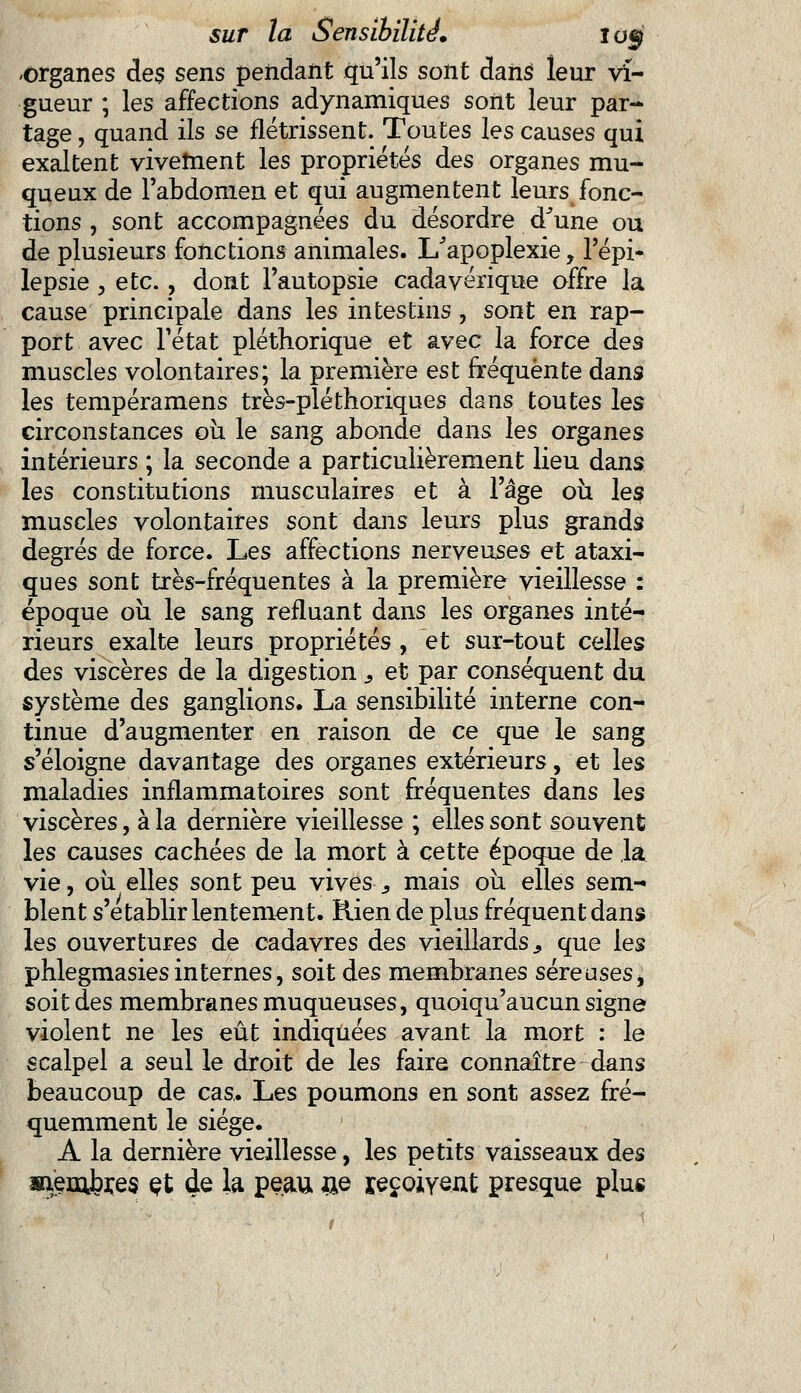 -organes des sens pendant qu'ils sont dans leur vi- gueur ; les affections adynamiques sont leur par- tage , quand ils se flétrissent. Toutes les causes qui exaltent vivement les propriétés des organes mu- queux de l'abdomen et qui augmentent leurs fonc- tions , sont accompagnées du désordre dJune ou de plusieurs fonctions animales. L'apoplexie, l'épi- lepsie , etc., dont l'autopsie cadavérique offre la cause principale dans les intestins , sont en rap- port avec l'état pléthorique et avec la force des muscles volontaires; la première est fréquente dans les tempéramens très-pléthoriques dans toutes les circonstances ou le sang abonde dans les organes intérieurs ; la seconde a particulièrement lieu dans les constitutions musculaires et à l'âge ou les muscles volontaires sont dans leurs plus grands degrés de force. Les affections nerveuses et ataxi- ques sont très-fréquentes à la première vieillesse : époque ou le sang refluant dans les organes inté- rieurs exalte leurs propriétés , et sur-tout celles des viscères de la digestion s et par conséquent du système des ganglions. La sensibilité interne con- tinue d'augmenter en raison de ce que le sang s'éloigne davantage des organes extérieurs, et les maladies inflammatoires sont fréquentes dans les viscères, à la dernière vieillesse ; elles sont souvent les causes cachées de la mort à cette époque de la vie, ou elles sont peu vives s mais où elles sem- blent s'établir lentement. Rien de plus fréquent dans les ouvertures de cadavres des vieillards., que les phlegmasiesinternes, soit des membranes séreuses, soit des membranes muqueuses, quoiqu'aucun signe violent ne les eût indiquées avant la mort : le scalpel a seul le droit de les faire connaître dans beaucoup de cas. Les poumons en sont assez fré- quemment le siège. A la dernière vieillesse, les petits vaisseaux des membres çt de la peau &e reçoivent presque plus