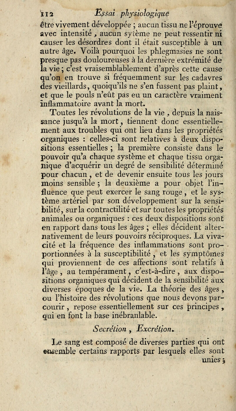 être vivement développée ; aucun tissu ne l'éprouvé avec intensité , aucun sytème ne peut ressentir ni causer les désordres dont il était susceptible à un autre âge. Voilà pourquoi les phlegmasies ne sont presque pas douloureuses à la dernière extrémité de la vie ; c'est vraisemblablement d'après cette cause qu'on en trouve si fréquemment sur les cadavres des vieillards, quoiqu'ils ne s'en fussent pas plaint, et que le pouls n'eût pas eu un caractère vraiment inflammatoire avant la mort. Toutes les révolutions de la vie s depuis la nais* sance jusqu'à la mort, tiennent donc essentielle- ment aux troubles qui ont lieu dans les propriétés organiques : celles-ci sont relatives à deux dispo- sitions essentielles ; la première consiste dans le pouvoir qu'a chaque système et chaque tissu orga- nique d'acquérir un degré de sensibilité déterminé pour chacun , et de devenir ensuite tous les jours moins sensible ; la deuxième a pour objet l'in- fluence que peut exercer le sang rouge , et le sys- tème artériel par son développement sur la sensi- bilité, sur la contractai té et sur toutes les propriétés animales ou organiques : ces deux dispositions sont en rapport dans tous les âges ; elles décident alter- nativement de leurs pouvoirs réciproques. La viva- cité et la fréquence des inflammations sont pro- portionnées à la susceptibilité , et les symptômes qui proviennent de ces affections sont relatifs à l'âge , au tempérament, c'est-à-dire , aux dispo- sitions organiques qui décident de la sensibilité aux diverses époques de la vie. La théorie des âges , ou l'histoire des révolutions que nous devons par- courir , repose essentiellement sur ces principes , qui en font la base inébranlable. Sécrétion , Excrétion* Le sang est composé de diverses parties qui ont ensemble certains rapports par lesquels elles sont unies *