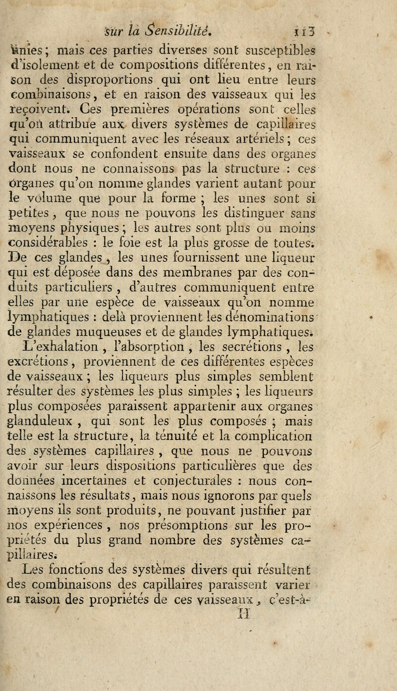knies ; mais ces parties diverses sont susceptibles d'isolement et de compositions différentes, en rai- son des disproportions qui ont lieu entre leurs combinaisons, et en raison des vaisseaux qui les reçoivent. Ces premières opérations sont celles qu'on attribue aux divers systèmes de capillaires qui communiquent avec les réseaux artériels ; ces vaisseaux se confondent ensuite dans des organes dont nous ne connaissons pas la structure : ces Organes qu'on nomme glandes varient autant pour le volume que pour la forme ; les unes sont si petites , que nous ne pouvons les distinguer sans moyens physiques ; les autres sont plus ou moins considérables : le foie est la plus grosse de toutes; De ces glandes j les unes fournissent une liqueur qui est déposée dans des membranes par des con- duits particuliers , d'autres communiquent entre elles par une espèce de vaisseaux qu'on nomme lymphatiques : delà proviennent les dénominations de glandes muqueuses et de glandes lymphatiques* L'exhalation , l'absorption , les sécrétions , les excrétions, proviennent de ces différentes espèces de vaisseaux ; les liqueurs plus simples semblent résulter des systèmes les plus simples ; les liqueurs plus composées paraissent appartenir aux organes glanduleux , qui sont les plus composés ; mais telle est la structure, la ténuité et la complication des systèmes capillaires , que nous ne pouvons avoir sur leurs dispositions particulières que des données incertaines et conjecturales : nous con- naissons les résultats, mais nous ignorons par quels moyens ils sont produits, ne pouvant justifier par nos expériences , nos présomptions sur les pro- priétés du plus grand nombre des systèmes ca- pillaires* Les fonctions des systèmes divers qui résultent des combinaisons des capillaires paraissent varier en raison des propriétés de ces vaisseaux s ç'est-à- 7 II