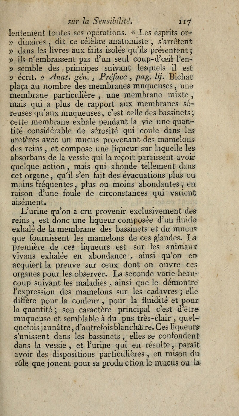 lentement toutes ses opérations. « Les esprits or- » dinaires , dit ce célèbre anatomiste , s'arrêtent » dans les livres aux faits isolés qu'ils présentent 5 » ils n'embrassent pas d'un seul coup-d'oeil l'en- » semble des principes suivant lesquels il est » écrit. » Anat. gén. 3 JPréface , pag. lij. Bichat plaça au nombre des membranes muqueuses, une membrane particulière , une membrane mixte , mais qui a plus de rapport aux membranes sé- reuses qu'aux muqueuses, c'est celle des bassinets; cette membrane exhale pendant la vie une quan- tité considérable de sérosité qui coule dans les uretères avec un mucus provenant des mamelons des reins, et compose une liqueur sur laquelle les absorbans de la vessie qui la reçoit paraissent avoir quelque action, mais qui abonde tellement dans cet organe, qu'il s'en fait des évacuations plus ou moins fréquentes > plus ou moins abondantes, en raison d'une foule de circonstances qui varient aisément» L'urine qu'on a cru provenir exclusivement à&s reins , est donc une liqueur composée d'un fluide exhalé de la membrane des bassinets et du mucus que fournissent les mamelons de ces glandes. La première de ces liqueurs est sur les animaux vivans exhalée en abondance , ainsi qu'on en acquiert la preuve sur ceux dont on ouvre ces organes pour les observer. La seconde varie beau- coup suivant les maladies : ainsi que le démontre -l'expression des mamelons sur les cadavres 5 elle diffère pour la couleur , pour la fluidité et pour la quantité ; son caractère principal c'est d'être muqueuse et semblable à du pus très-clair , quel- quefois jaunâtre , d'autrefois blanchâtre. Ces liqueurs s'unissent dans les bassinets, elles se confondent dans la vessie , et l'urine qui en résulte, paraît avoir des dispositions particulières, en raison du rôle que jouent pour sa production le mucus ou 1&