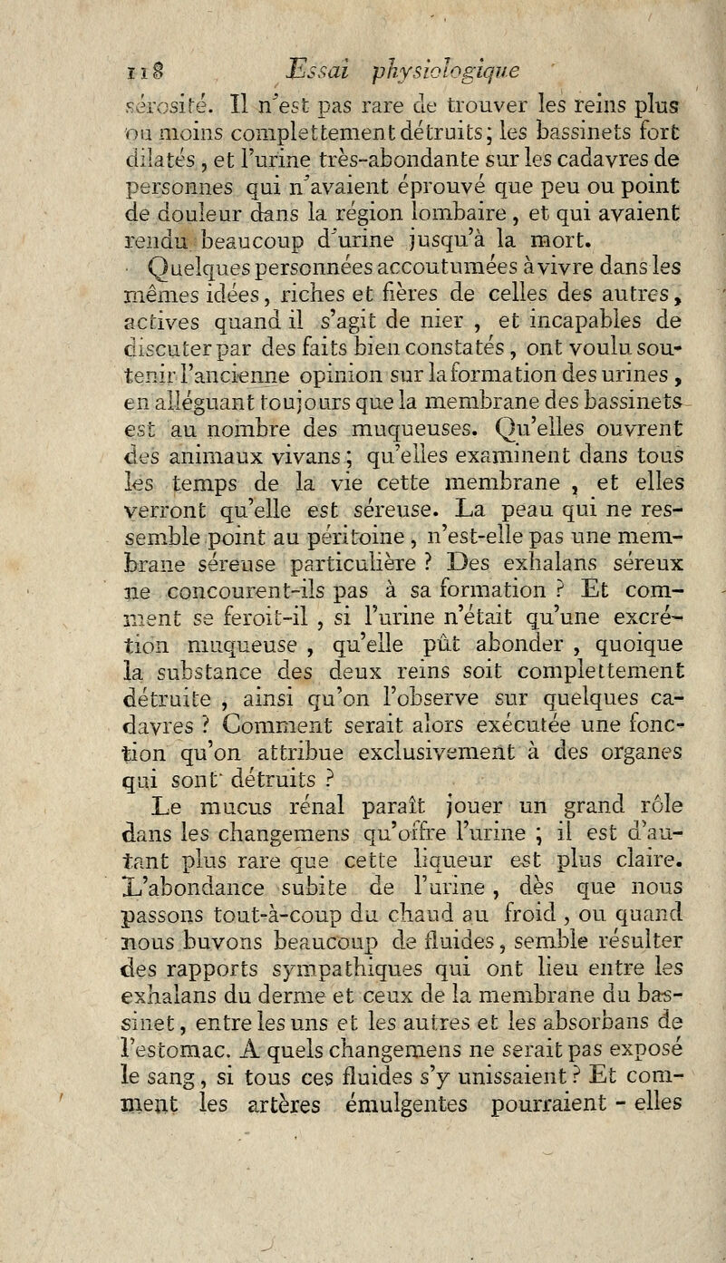 sérosité. Il n'est pas rare de trouver les reins pins ou moins complettementdétruits; les bassinets fort dilatés , et l'urine très-abondante sur les cadavres de personnes qui n'avaient éprouvé que peu ou point de douleur dans la région lombaire , et qui avaient rendu beaucoup d urine jusqu'à la mort. Q ueiques personnées accoutumées à vivre dans les mêmes idées, riches et fières de celles des autres, actives quand il s'agit de nier , et incapables de discuter par des faits bien constatés, ont voulu sou* tenir l'ancienne opinion sur la formation des urines , en alléguant toujours que la membrane des bassinets est au nombre des muqueuses. Qu'elles ouvrent des animaux vivans ; qu'elles examinent dans tous les temps de la vie cette membrane , et elles verront qu'elle est séreuse. La peau qui ne res- semble point au péritoine , n'est-elle pas une mem- brane séreuse particulière ? Des exlialans séreux ne concourent-ils pas à sa formation ? Et com- ment se feroit-il , si l'urine n'était qu'une excré- tion muqueuse , quelle pût abonder , quoique la substance des deux reins soit complettement détruite , ainsi qu'on l'observe sur quelques ca- davres ? Comment serait alors exécutée une fonc- tion qu'on attribue exclusivement à des organes qui sont' détruits ? Le mucus rénal paraît jouer un grand rôle dans les changemens qu'offre l'urine ; il est d'au- tant plus rare que cette liqueur est plus claire. L'abondance subite de l'urine, dès que nous passons tout-à-coup du chaud au froid , ou quand nous buvons beaucoup de fluides, semble résulter des rapports sympathiques qui ont lieu entre les exhalans du derme et ceux de la membrane du bas- sinet, entre les uns et les autres et les absorbans de l'estomac. A quels changemens ne serait pas exposé le sang, si tous ces fluides s'y unissaient ? Et com- ment les artères émulgentes pourraient - elles