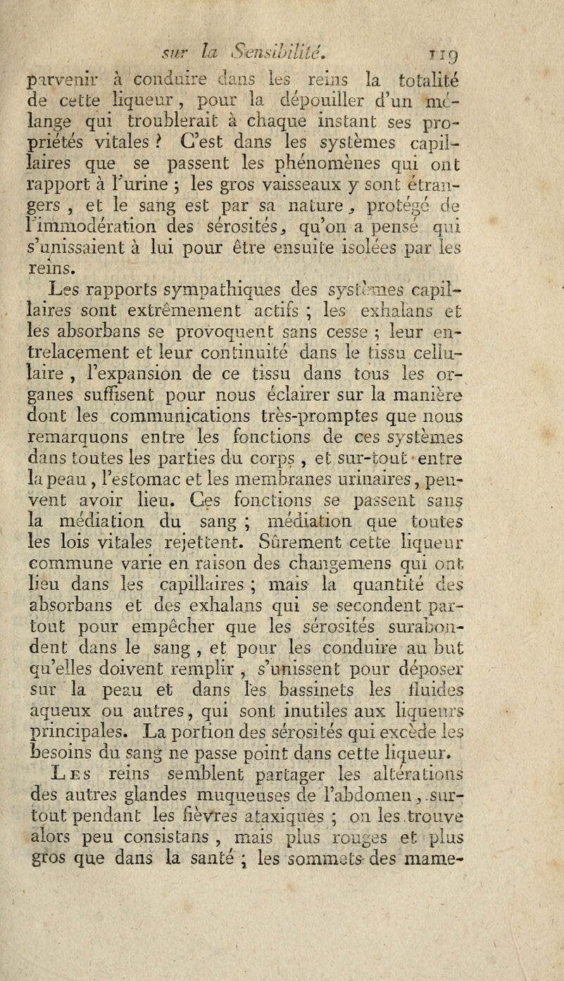 parvenir à conduire dans les reins la totalité de cette liqueur , pour la dépouiller d'un mé- lange qui troublerait à chaque instant ses pro- priétés vitales ? C'est dans les systèmes capil- laires que se passent les phénomènes qui ont rapport à l'urine 5 les gros vaisseaux y sont étran- gers , et le sang est par sa nature9 protégé de rimmodération des sérosités 3 qu'on a pensé qui s'unissaient à lui pour être ensuite isolées par les reins. Les rapports sympathiques des systèmes capil- laires sont extrêmement actifs ; les exhalans et les absorbans se provoquent sans cesse ; leur en- trelacement et leur continuité dans le tissu cellu- laire , l'expansion de ce tissu dans tous les or- ganes suffisent pour nous éclairer sur la manière dont les communications très-promptes que nous remarquons entre les fonctions de ces systèmes dans toutes les parties du corps , et sur-tout entre la peau, l'estomac et les membranes urinaires, peu- vent avoir lieu. Ces fonctions se passent sans la médiation du sang ; médiation que toutes les lois vitales rejettent. Sûrement cette liqueur commune varie en raison des chaiigemens qui ont lieu dans les capillaires ; mais la quantité des absorbans et des exhalans qui se secondent par- tout pour empêcher que les sérosités surabon- dent dans le sang , et pour les conduire au but qu'elles doivent remplir , s'unissent pour déposer sur la peau et dans l'es bassinets les fluides aqueux ou autres, qui sont inutiles aux liqueurs principales. La portion des sérosités qui excède les besoins du sang ne passe point dans cette liqueur. Les reins semblent partager les altérations des autres glandes muqueuses de l'abdomen,.sur- tout pendant les fièvres ataxiques ; on les .trouve alors peu consistais , mais plus rouges et plus gros que dans la santé ; les sommets- des marne-