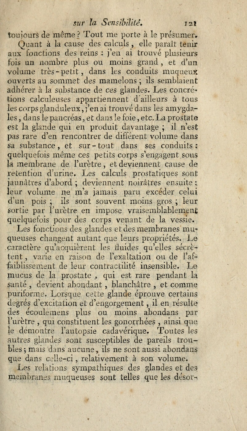 toujours de même ? Tout me porte à le présumer. Quant à la cause des calculs , elle paraît tenir aux fonctions des reins : j'en ai trouvé plusieurs fois un nombre plus ou moins grand , et d'un volume très-petit, dans les conduits muqueux ouverts au sommet des mamelons ; ils semblaient adhérer à la substance de ces glandes. Les concré tions calculeuses appartiennent d'ailleurs à tous les corps glanduleux, j'en ai trouvé dans les amygda- les , dans le pancréas, et dans le foie, etc. La prostate est la glande qui en produit davantage ; il n'est pas rare d'en rencontrer de différent volume dans sa substance , et sur - tout dans ses conduits : quelquefois même ces petits corps s'engagent sous la membrane de l'urètre, et deviennent cause de rétention d'urine. Les calculs prostatiques sont jaunâtres d'abord ; deviennent noirâtres ensuite ; leur volume ne m'a jamais paru excéder celui d'un pois ; ils sont souvent moins gros ; leur sortie par Turètre en impose vraisemblablement quelquefois pour des corps venant de la vessie. Les fonctions des glandes et. des membranes mu-» queuses changent autant que leurs propriétés. Le caractère qu'acquièrent les fluides qu'elles sécrè-* tent, varie en raison de l'exaltation ou de l'af- faiblissement de leur contractilité insensible. Le mucus de la prostate s qui est rare pendant la santé , devient abondant , blanchâtre , et comme purifornie. Lorsque cette glande éprouve certains degrés d'excitation et d'engorgement, il en résulte des écoulemens plus ou moins abondans par l'urètre , qui constituent les gonorrhées , ainsi que le démontre l'autopsie cadavérique. Toutes les autres glandes sont susceptibles de pareils trou- bles ; mais dans aucune, ils ne sont aussi abondans que clans celle-ci, relativement à son volume. Les relations sympathiques des glandes et dès- membranes muqueuses sont telles que les désor-*