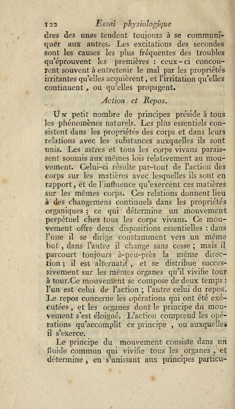 dres àes unes tendent toujours à se communi- quer aux autres. Les excitations des secondes sont les causes les plus fréquentes des troubles qu'éprouvent les premières : ceux-ci concou- rent souvent à entretenir le mal par les propriétés irritantes qu'elles acquièrent, et l'irritation qu'elles continuent s ou qu'elles propagent. Action et Repos. Un petit nombre de principes préside à tous les phénomènes naturels. Les plus essentiels con- sistent dans les propriétés des corps et dans leurs relations avec les substances auxquelles ils sont unis. Les astres et tous les corps vivans parais- sent soumis aux mêmes lois relativement au mou- vement. Celui-ci résulte par-tout de l'action àes corps sur les matières avec lesquelles ils sont en rapport, et de l'influence qu'exercent ces matières sur les mêmes corps. Ces relations donnent lieu à des changemens continuels dans les propriétés organiques ; ce qui détermine un mouvement perpétuel chez tous les corps vivans. Ce mou- vement offre deux dispositions essentielles : dans l'une il se dirige constamment vers un même but , dans l'autre il change sans cesse ; mais il parcourt toujours à-peu-près la même direc- tion ; il est alternatif,. et se distribue succes- sivement sur les mêmes organes qu'il vivifie tour à tour.Ce mouvement se compose de deux temps : l'un est celui de l'action ; l'autre celui du repos. Le repos concerne les opérations qui ont été exé- cutées , et les organes dont le principe du mou- vement s'est éloigné. L'action comprend les opé- rations qu'accomplit ce principe , ou auxquelles il s'exerce. Le principe du mouvement consiste dans un fluide commun qui vivifie tous les organes , et détermine , en s'unissant aux principes particu-