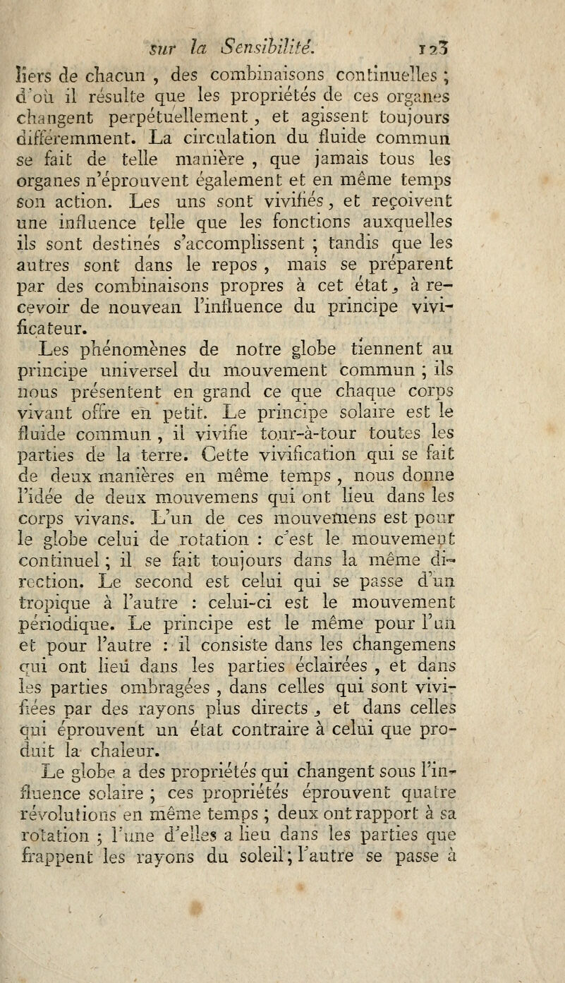 îiers de chacun , des combinaisons continuelles ; d'oii il résulte que les propriétés de ces organes changent perpétuellement, et agissent toujours différemment. La circulation du fluide commun se fait de telle manière , que jamais tous les organes n'éprouvent également et en même temps son action. Les uns sont vivifiés., et reçoivent une influence telle que les fonctions auxquelles ils sont destinés s'accomplissent ; tandis que les autres sont dans le repos , mais se préparent par des combinaisons propres à cet état s à re- cevoir de nouvean l'influence du principe vivi- ficateur. Les phénomènes de notre globe tiennent au principe universel du mouvement commun ; ils nous présentent en grand ce que chaque corps vivant offre en petit. Le principe solaire est le fluide commun , il vivifie to.ur-à-tour toutes les parties de la terre. Cette viviiication qui se fait de deux manières en même temps , nous donne l'idée de deux mouvemens qui ont lieu dans les corps vivans. L'un de ces mouvemens est pour le globe celui de rotation : c'est le mouvement continuel ; il se fait toujours dans la même di- rection. Le second est celui qui se passe d'un tropique à l'autre : celui-ci est le mouvement périodique. Le principe est le même pour l'un et pour l'autre : il consiste dans les changemens qui ont lieu dans les parties éclairées , et dans les parties ombragées , dans celles qui sont vivi- fiées par des rayons plus directs 3 et dans celles qui éprouvent un état contraire à celui que pro- duit la chaleur. Le globe a des propriétés qui changent sous Pin*- fiuence solaire ; ces propriétés éprouvent quatre révolutions en même temps ; deux ont rapport à sa rotation 5 l'une d'elles a lieu dans les parties que frappent les rayons du soleil ; l'autre se passe à