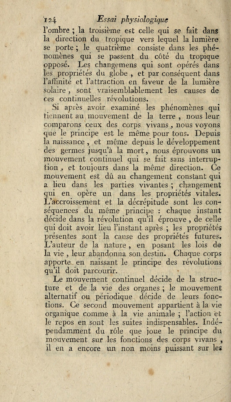 l'ombre ; la troisième est celle qui se fait clans la direction du tropique vers lequel la lumière se porte ; le quatrième consiste dans les phé- nomènes qui se passent du côté du tropique opposé. Les changemens qui sont opérés dans les propriétés du globe , et par conséquent dans l'affinité et l'attraction en faveur de la lumière solaire, sont vraisemblablement les causes de ces continuelles révolutions. Si après avoir examiné les phénomènes qui tiennent au mouvement de la terre , nous leur comparons ceux des corps vivans > nous voyons que le principe est le même pour tous. Depuis la naissance , et même depuis le développement des germes jusqu'à la mort, nous éprouvons un mouvement continuel qui se fait sans interrup- tion j et toujours dans la même direction. Ce mouvement est dû au changement constant qui a lieu dans les parties vivantes ; changement qui en opère un dans les propriétés vitales. L'accroissement et la décrépitude sont les con- séquences du même principe : chaque instant décide dans la révolution qu'il éprouve , de celle qui doit avoir lieu l'instant après ; les propriétés présentes sont la cause des propriétés futures. L'auteur de la nature , en posant les lois de la vie , leur abandonna son destin. Chaque corps apporte en naissant le principe des révolutions qu'il doit parcourir. Le mouvement continuel décide de la struc- ture et de la vie des organes ; le mouvement alternatif ou périodique décide de leurs fonc- tions. Ce second mouvement appartient à la vie organique comme à la vie animale ; l'action et le repos en sont les suites indispensables. Indé- pendamment du rôle que joue le principe du mouvement sur les fonctions des corps vivans , il en a encore un non moins puissant sur les