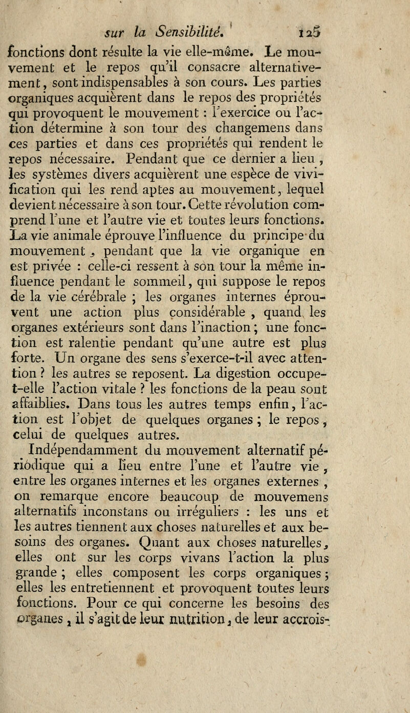 fonctions dont résulte la vie elle-même. Le mou- vement et le repos qu'il consacre alternative- ment, sont indispensables à son cours. Les parties organiques acquièrent dans le repos des propriétés qui provoquent le mouvement : l'exercice ou Fac- tion détermine à son tour des changemens dans ces parties et dans ces propriétés qui rendent le repos nécessaire. Pendant que ce dernier a lieu , les systèmes divers acquièrent une espèce de vivi- fication qui les rend aptes au mouvement, lequel devient nécessaire à son tour. Cette révolution com- prend Tune et l'autre vie et toutes leurs fonctions. La vie animale éprouve l'influence du principe du mouvement s pendant que la vie organique en est privée : celle-ci ressent à son tour la même in- fluence pendant le sommeil, qui suppose le repos de la vie cérébrale ; les organes internes éprou- vent une action plus considérable , quand, les organes extérieurs sont dans l'inaction ; une fonc- tion est ralentie pendant qu'une autre est plus forte. Un organe des sens s'exerce-t-il avec atten- tion ? les autres se reposent. La digestion occupe- t-elle l'action vitale ? les fonctions de la peau sont affaiblies. Dans tous les autres temps enfin, Fac- tion est Fobjet de quelques organes ; le repos, celui de quelques autres. Indépendamment du mouvement alternatif pé- riodique qui a Fieu entre l'une et l'autre vie , entre les organes internes et les organes externes , on remarque encore beaucoup de mouvemens alternatifs inconstans ou irréguiiers : les uns et les autres tiennent aux choses naturelles et aux be- soins des organes. Quant aux choses naturelles, elles ont sur les corps vivans Faction la plus grande ; elles composent les corps organiques ; elles les entretiennent et provoquent toutes leurs fonctions. Pour ce qui concerne les besoins des