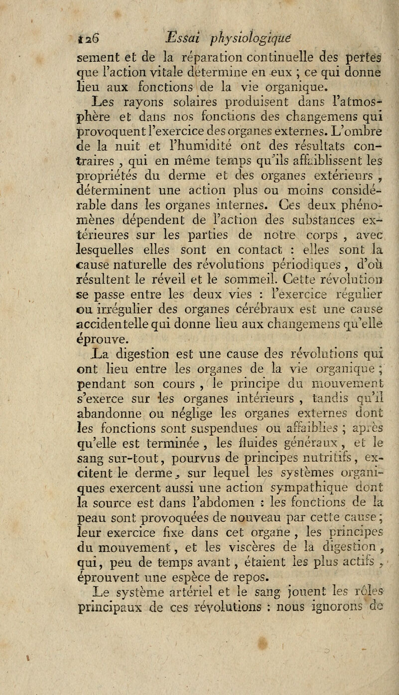 sèment et de k réparation continuelle des pertes que Faction vitale détermine en ^ux ; ce qui donne lieu aux fonctions de la vie organique. Les rayons solaires produisent dans l'atmos- phère et dans nos fonctions des changemens qui provoquent l'exercice des organes externes. L'ombre de la nuit et l'humidité ont des résultats con- traires , qui en même temps qu'ils affaiblissent les propriétés du derme et des organes extérieurs , déterminent une action plus ou moins considé- rable dans les organes internes. Ces deux phéno- mènes dépendent de l'action des substances ex- térieures sur les parties de notre corps , avec lesquelles elles sont en contact : elles sont la cause naturelle des révolutions périodiques , d'où, résultent le réveil et le sommeil. Cette révolution se passe entre les deux vies : l'exercice régulier ou irrégulier des organes cérébraux est une cause accidentelle qui donne lieu aux changernens qu'elle éprouve. La digestion est une cause des révolutions qui ont lieu entre les organes de la vie organique ; pendant son cours , le principe du mouvement s'exerce sur -les organes intérieurs , tandis qu'il abandonne ou néglige les organes externes dont les fonctions sont suspendues ou affaiblies ; ap^ès qu'elle est terminée, les fluides généraux, et le sang sur-tout, pourvus de principes nutritifs, ex- citent le derme s sur lequel les systèmes organi- ques exercent aussi une action sympathique dont la source est dans l'abdomen •: les fonctions de la peau sont provoquées de nouveau par cette cause ; leur exercice fixe dans cet organe , les principes du mouvement, et les viscères de la digestion , qui, peu de temps avant, étaient les plus actifs > éprouvent une espèce de repos. Le système artériel et le sang jouent les rôles principaux de ces révolutions : nous ignorons dé