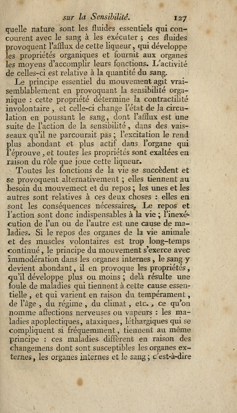 quelle nature sont les fluides essentiels qui con- courent avec le sang à les exécuter 5 ces fluides provoquent l'afflux de cette liqueur, qui développe les propriétés organiques et fournit aux organes les moyens d'accomplir leurs fonctions. I/activité de celles-ci est relative à la quantité du sang. Le principe essentiel du mouvement agit vrai- semblablement en provoquant la sensibilité orga- nique : cette propriété détermine la contractiiité involontaire , et celle-ci change l'état de la circu- lation en poussant le sang, dont Fafflux est une suite de Faction de la sensibilité, dans àes vais- seaux qu'il ne parcourait pas ; l'excitation le rend plus abondant et plus actif dans l'organe qui l'éprouve 3 et toutes les propriétés son!: exaltées en raison du rôle que joue cette liqueur. Toutes les fonctions de la vie se succèdent et se provoquent alternativement ; elles tiennent au Besoin du mouvemect et du repos ; les unes et les autres sont relatives à ces deux choses : elles en sont les conséquences nécessaires, Le repos et Faction sont donc indispensables à la vie ; l'inexé- cution de l'un ou de l'autre est une cause de ma- ladies. Si le repos des organes de la vie animale et des muscles volontaires est trop long-temps continué, le principe du mouvement s'exerce avec immodération dans les organes internes, le sang y devient abondant, il en provoque les propriétés, qu'il développe plus ou moins ; delà résulte une foule de maladies qui tiennent à cette cause essen- tielle , et qui varient en raison du tempérament, de l'âge , du régime , du climat, etc. s ce qu'on nomme affections nerveuses ou vapeurs : les ma- ladies apoplectiques, ataxiques, léthargiques qui se compliquent si fréquemment, tiennent au même principe : ces maladies- diffèrent en raison des changemens dont sont susceptibles les organes ex- ternes , les organes internes et le sang ; c est-à-dire