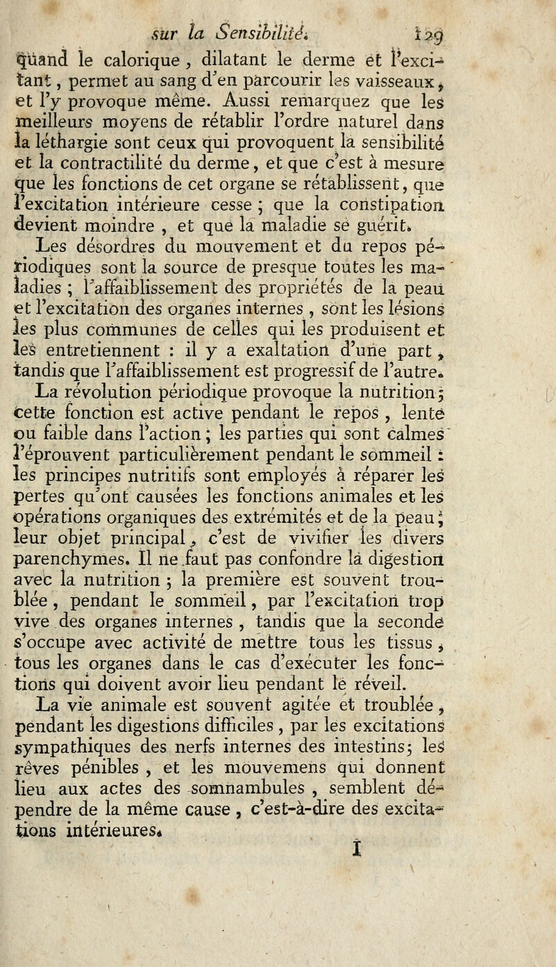 ^iiand le calorique , dilatant le derme et l'exci- tant , permet au sang d'en parcourir les vaisseaux* et l'y provoque même. Aussi remarquez que les meilleurs moyens de rétablir l'ordre naturel dans la léthargie sont ceux qui provoquent la sensibilité et la contractilité du derme, et que c'est à mesure que les fonctions de cet organe se rétablissent, que l'excitation intérieure cesse; que la constipation devient moindre , et que la maladie se guérit» Les désordres du mouvement et du repos pé- riodiques sont la source de presque toutes les ma- ladies ; l'affaiblissement des propriétés de la peau et l'excitation des organes internes , sont les lésions les plus communes de celles qui les produisent et les entretiennent : il y a exaltation d'une part, tandis que l'affaiblissement est progressif de l'autre* La révolution périodique provoque la nutrition 5 Cette fonction est active pendant le repos , lente ou faible dans l'action; les parties qui sont calmes l'éprouvent particulièrement pendant le sommeil : les principes nutritifs sont employés à réparer les pertes qu'ont causées les fonctions animales et les opérations organiques des extrémités et de la peauj leur objet principal ^ c'est de vivifier les divers parenchymes. Il île faut pas confondre là digestion avec la nutrition ; la première est souvent trou- blée , pendant le sommeil, par l'excitation trop vive des organes internes , tandis que la seconde s'occupe avec activité de mettre tous les tissus * tous les organes dans le cas d'exécuter les fonc- tions qui doivent avoir lieu pendant lé réveil. La vie animale est souvent agitée et troublée, pendant les digestions difficiles , par les excitations sympathiques des nerfs internes des intestins5 les1 rêves pénibles , et les môuvemens qui donnent lieu aux actes des somnambules , semblent dé- pendre de la même cause , c'est-à-dire des excita-1- tions intérieures* î