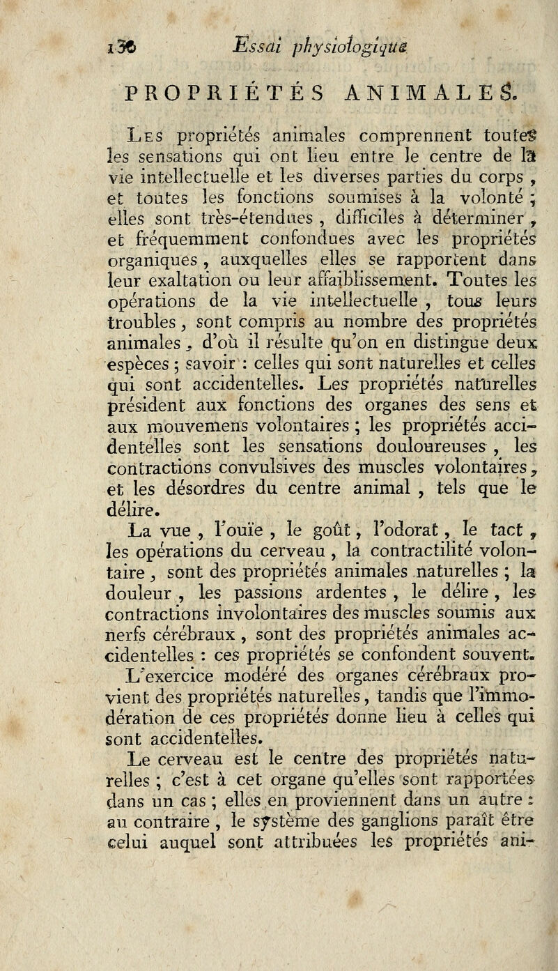 PROPRIÉTÉS ANIMALES. Les propriétés animales comprennent toutes les sensations qui ont lieu entre le centre de liï vie intellectuelle et les diverses parties du corps , et toutes les fonctions soumises à la volonté ; elles sont très-étendues , difficiles à déterminer 9 et fréquemment confondues avec les propriétés organiques , auxquelles elles se rapportent dans leur exaltation ou leur affaiblissement. Toutes les opérations de la vie intellectuelle , tous leurs troubles, sont compris au nombre des propriétés animales : d'où il résulte qu'on en distingue deux espèces ; savoir : celles qui sont naturelles et celles qui sont accidentelles. Les- propriétés naturelles président aux fonctions des organes des sens et aux mouveniens volontaires ; les propriétés acci- dentelles sont les sensations douloureuses, les contractions convulsives des muscles volontaires y et les désordres du centre animal , tels que le délire. La vue , l'ouïe , le goût, l'odorat, le tact , les opérations du cerveau , là contractilité volon- taire , sont des propriétés animales naturelles ; la douleur , les passions ardentes , le délire , les contractions involontaires des muscles soumis aux nerfs cérébraux , sont des propriétés animales ac-* cidentelles : ces propriétés se confondent souvent. L'exercice modéré des organes cérébraux pro- vient des propriétés naturelles, tandis que l'immo- dération de ces propriétés donne lieu à celles qui sont accidentelles. Le cerveau est le centre des propriétés natu- relles ; c'est à cet organe qu'elles sont rapportées dans un cas ; elles en. proviennent dans un autre : au contraire , le système des ganglions paraît être celui auquel sont attribuées les propriétés ani-