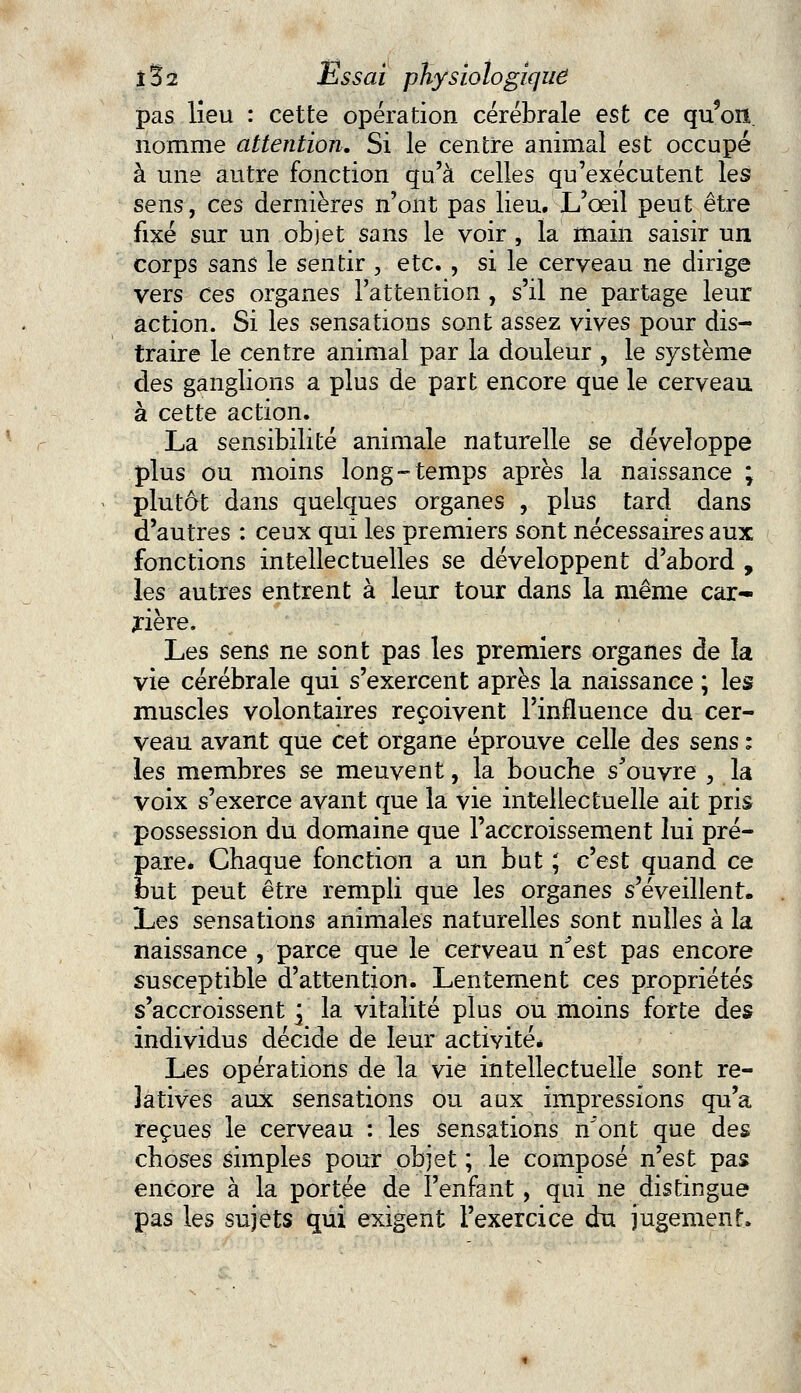 pas lieu : cette opération cérébrale est ce qu'on nomme attention. Si le centre animal est occupé à une autre fonction qu'à celles qu'exécutent les sens, ces dernières n'ont pas lieu. L'oeil peut être fixé sur un objet sans le voir , la main saisir un corps sans le sentir , etc. , si le cerveau ne dirige vers Ces organes l'attention , s'il ne partage leur action. Si les sensations sont assez vives pour dis- traire le centre animal par la douleur , le système des ganglions a plus de part encore que le cerveau à cette action. La sensibilité animale naturelle se développe plus ou moins long-temps après la naissance ; plutôt dans quelques organes , plus tard dans d'autres : ceux qui les premiers sont nécessaires aux fonctions intellectuelles se développent d'abord , les autres entrent à leur tour dans la même car- rière. Les sens ne sont pas les premiers organes de la vie cérébrale qui s'exercent après la naissance ; les muscles volontaires reçoivent l'influence du cer- veau avant que cet organe éprouve celle des sens : les membres se meuvent, la bouche s'ouvre , la voix s'exerce avant que la vie intellectuelle ait pris possession du domaine que l'accroissement lui pré- pare* Chaque fonction a un but ; c'est quand ce but peut être rempli que les organes s'éveillent. Les sensations animales naturelles sont nulles à la naissance , parce que le cerveau n^est pas encore susceptible d'attention. Lentement ces propriétés s'accroissent ] la vitalité plus ou moins forte des individus décide de leur activité* Les opérations de la vie intellectuelle sont re- latives aux sensations ou aux impressions qu'a reçues le cerveau : les sensations n^ont que des choses simples pour objet ; le composé n'est pas encore à la portée de l'enfant, qui ne distingue pas les sujets qui exigent l'exercice du jugement»