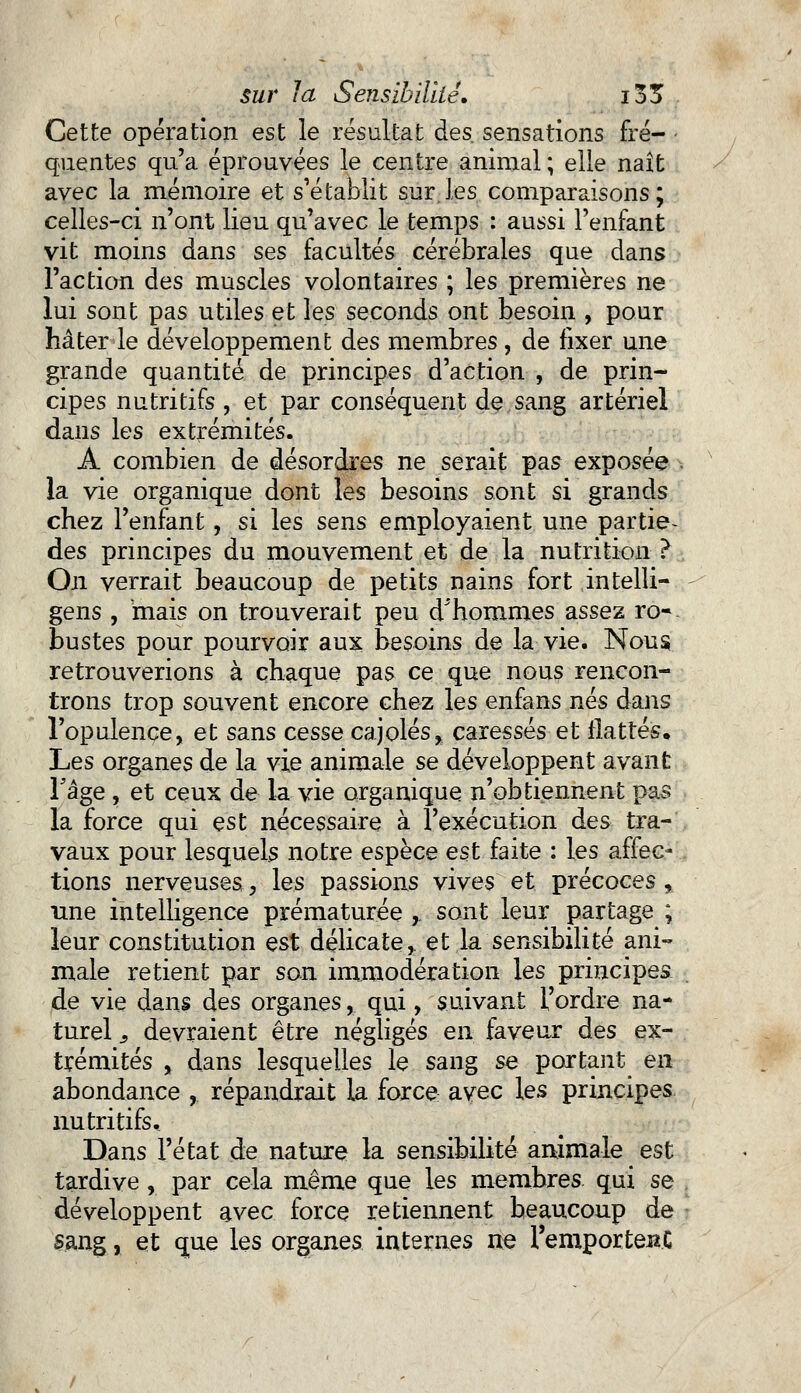 Cette opération est le résultat des. sensations fré- quentes qu'a éprouvées le centre animal ; elle naît avec la mémoire et s'établit sur.les comparaisons; celles-ci n'ont lieu qu'avec le temps : aussi l'enfant vit moins dans ses facultés cérébrales que dans l'action des muscles volontaires ; les premières ne lui sont pas utiles et les seconds ont besoin , pour hâter le développement des membres, de fixer une grande quantité de principes d'action , de prin- cipes nutritifs , et par conséquent de sang artériel dans les extrémités. A combien de désordres ne serait pas exposée la vie organique dont les besoins sont si grands chez l'enfant, si les sens employaient une partie- des principes du mouvement et de la nutrition ? On verrait beaucoup de petits nains fort intelli- gens , mais on trouverait peu d'hommes assez ro- bustes pour pourvoir aux besoins de la vie. Nous retrouverions à chaque pas ce que nous rencon- trons trop souvent encore chez les enfans nés dans l'opulence, et sans cesse cajolés, caressés et flattés. Les organes de la vie animale se développent avant l'âge , et ceux de la vie organique n'obtiennent pas la force qui est nécessaire à l'exécution des tra- vaux pour lesquels notre espèce est faite : les affec- tions nerveuses, les passions vives et précoces, une intelligence prématurée ,. sont leur partage ; leur constitution est délicate,, et la sensibilité ani- male retient par son immodération les principes de vie dans des organes, qui, suivant l'ordre na- turel s devraient être négligés en faveur des ex- trémités , dans lesquelles le sang se portant en abondance , répandrait la force: avec les principes, nutritifs. Dans l'état de nature la sensibilité animale est tardive, par cela même que les membres qui se développent avec force retiennent beaucoup de sang, et que les organes internes ne l'emporteiïC