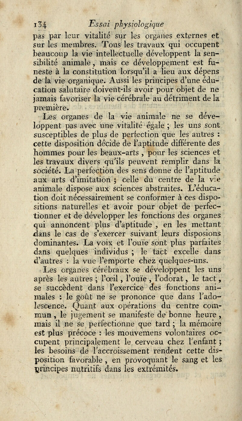 pas par leur vitalité sur les organes externes et sur les membres. Tous les travaux qui occupent beaucoup la vie intellectuelle développent la sen- sibilité animale, mais ce développement est fu- neste à la constitution lorsqu'il a lieu aux dépens de la vie organique. Aussi les principes d'une édu- cation salutaire doivent-ils avoir pour objet de ne jamais favoriser la vie cérébrale au détriment delà première. L,es organes de la vie animale ne se déve- loppent pas avec une vitalité égale ; les uns sont susceptibles de plus de perfection que les autres : cette disposition décide de l'aptitude différente des hommes pour les beaux-arts , pour les sciences et les travaux divers qu'ils peuvent remplir dans la société. La perfection des sens donne de l'aptitude aux arts d'imitation 5 celle du centre de la vie animale dispose aux sciences abstraites. L'éduca- tion doit nécessairement se conformer à ces dispo- sitions naturelles et avoir pour objet de perfec- tionner et de développer les fonctions des organes qui annoncent plus d'aptitude , en les mettant flans le cas de s'exercer suivant leurs disposions dominantes. La voix et l'ouïe sont plus parfaites dans quelques individus ; le tact excelle dans d'autres : la vue l'emporte chez quelques-uns. Les organes cérébraux se développent les uns après les autres ; l'œil, l'ouïe , l'odorat, le tact, se succèdent dans l'exercice des fonctions ani- males : le goût ne se prononce que dans l'ado- lescence. Quant aux opérations du centre com- mun y le jugement se manifeste de bonne heure , mais il ne se perfectionne que tard ; la mémoire est plus précoce : les mouvemens volontaires oc- cupent principalement le cerveau chez l'enfant ; les besoins de l'accroissement rendent cette dis- position favorable , en provoquant le sang et les principes nutritifs dans les extrémités.