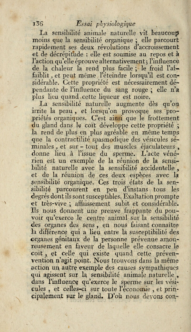 La sensibilité animale naturelle vît beaucoup moins que la sensibilité organique ; elle parcourt rapidement ses deux révolutions d'accroissement et de décrépitude : elle est soumise au repos et à l'action qu'elle éprouve alternativement 5 l'influence de la chaleur la rend plus facile ; le froid l'af~ faiblit 9 et peut même l'éteindre lorsqu'il est con- sidérable. Cette propriété est nécessairement dé-* pendante de l'influence du sang rouge ; elle n'a plus lieu quand-cette liqueur est noire. La sensibilité naturelle augmente dès qu'on irrite la peau , et lorsqu'on provoque ses 'pro- priétés organiques. C'est ainsi que le frottement du gland dans le coït développe cette propriété ; la rend de plus en plus agréable en même temps que la contractilité spasmodique des vésicules sé- minales 9 et sur - tout des muscles éjaculateurs , donne lieu à l'issue du sperme. L'acte véné- rien est un exemple de la réunion de la sensi- bilité naturelle avec la sensibilité accidentelle , et de la réunion de ces deux espèces avec la sensibilité organique. Ces trois états de la sen- sibilité parcourent en peu d'instans tous les degrés dont ils sont susceptibles. Exaltation prompte et très-vive ; affaissement subit et considérable. Ils nous donnent une preuve frappante du pou- voir qu'exerce le centre animal sur la sensibilité des organes des sens , en nous faisant connaître la différence qui a lieu entre la susceptibilité des organes, génitaux de la personne prévenue amou- reusement en faveur de laquelle elle consacre le coït , et celle qui existe quand cette préven- vention n'agit point. Nous trouvons dans la même action un autre exemple des causes sympathiques qui agissent sur la. sensibilité animale naturelle , dans l'influence qu'exerce le sperme sur les védr çules , et celles-ci sur toute l'économie , et prin- cipalement sur le gland. D'où nous devons con,-