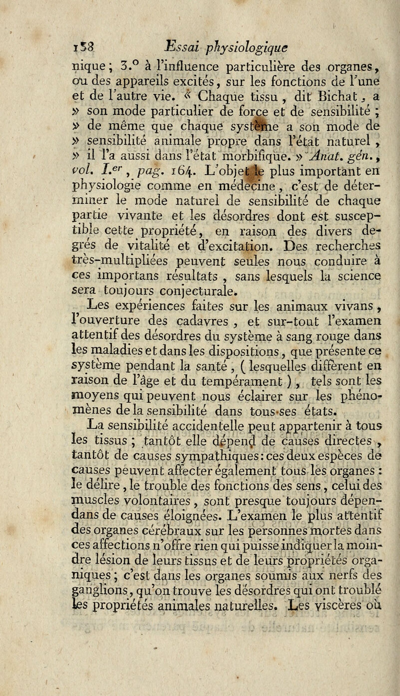 nique; 3.° à l'influence particulière des organes, on des appareils excités, sur les fonctions de Tune et de l'autre vie. << Chaque tissu , dit Bichat : a » son mode particulier de force et de sensibilité ; $ de même que chaque système a son mode de >> sensibilité animale propre dans l'état naturel y » il Ta aussi dans l'état morbifiqùe. » Anat. gén., voL I>r, pag. 164. L'objet le plus important en physiologie comme en médecine , c'est de déter- miner le mode naturel de sensibilité de chaque partie vivante et les désordres dont est suscep- tible cette propriété, en raison des divers de- grés de vitalité et d'excitation. Des recherches très-multipliées peuvent seules nous conduire à ces importans résultats , sans lesquels la science sera toujours conjecturale* Les expériences faites sur les animaux vivans, l'ouverture des cadavres , et sur-tout l'examen attentif des désordres du système à sang rouge dans les maladies et dans les dispositions, que présente ce système pendant la santé, ( lesquelles diffèrent en raison de l'âge et du tempérament ), tels sont les moyens qui peuvent nous éclairer sur les phéno- mènes de la sensibilité dans tous-ses états. La sensibilité accidentelle peut appartenir à tous les tissus ; tantôt elle dépend de causes directes , tantôt de causes sympathiques : ces deux espèces de causes peuvent affecter également tous lès organes : le délire, le trouble des fonctions des sens, celui des muscles volontaires, sont presque toujours dépen- dans de causes éloignées. L'examen le plus attentif des organes cérébraux sur les personnes mortes dans ces affections n'offre rien qui puisse indiquer la moin- dre lésion de leurs tissus et de leurs propriétés orga- niques ; c'est dans les organes soumis aux nerfs des ganglions, qu'on trouve les désordres qui ont troublé les propriétés animales naturelles. Les viscères ou