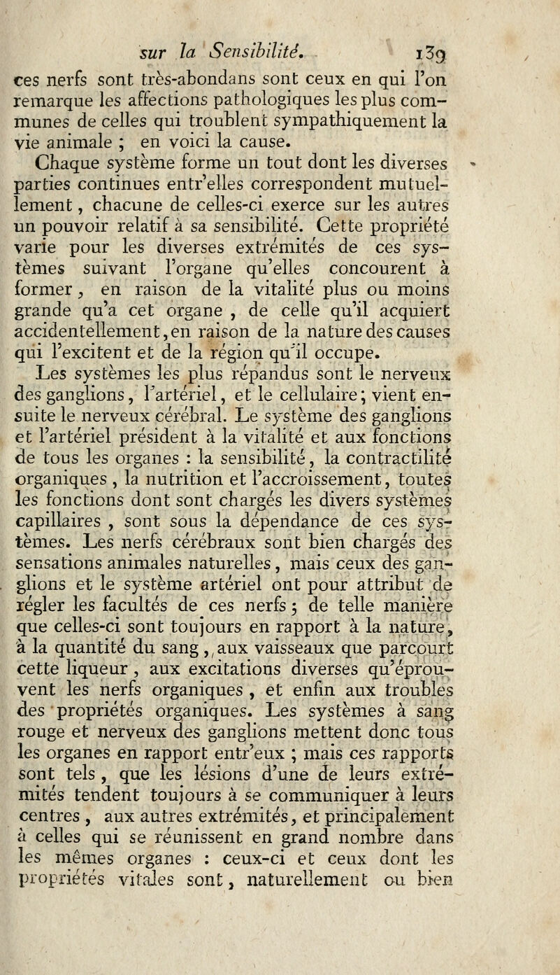 ces nerfs sont très-abondans sont ceux en qui Ton remarque les affections pathologiques les plus com- munes de celles qui troublent sympathiquement la vie animale ; en voici la cause. Chaque système forme un tout dont les diverses parties continues entr'elles correspondent mutuel- lement , chacune de celles-ci exerce sur les autres un pouvoir relatif à sa sensibilité. Cette propriété varie pour les diverses extrémités de ces sys- tèmes suivant l'organe qu'elles concourent à former , en raison de la vitalité plus ou moins grande qu'a cet organe , de celle qu'il acquiert accidentellement, en raison de la nature des causes qui l'excitent et de la région qu'il occupe. Les systèmes les plus répandus sont le nerveux des ganglions, l'artériel, et le cellulaire; vient en- suite le nerveux cérébral. Le système des ganglions et l'artériel président à la vitalité et aux fonctions de tous les organes : la sensibilité, la contràctilite organiques , la nutrition et l'accroissement, toutes les fonctions dont sont chargés les divers systèmes capillaires , sont sous la dépendance de ces sys- tèmes. Les nerfs cérébraux sont bien chargés des sensations animales naturelles, mais ceux des gan- glions et le système artériel ont pour attribut de régler les facultés de ces nerfs 5 de telle manière que celles-ci sont toujours en rapport à la nature, à la quantité du sang ,, aux vaisseaux que parcourt cette liqueur, aux excitations diverses qu'éprou- vent les nerfs organiques , et enfin aux troubles des propriétés organiques. Les systèmes à sang rouge et nerveux des ganglions mettent donc tous les organes en rapport entr'eux ; mais ces rapports sont tels , que les lésions d'une de leurs extré- mités tendent toujours à se communiquer à leurs centres , aux autres extrémités, et principalement à celles qui se réunissent en grand nombre dans les mêmes organes : ceux-ci et ceux dont les propriétés vitales sont, naturellement ou bien