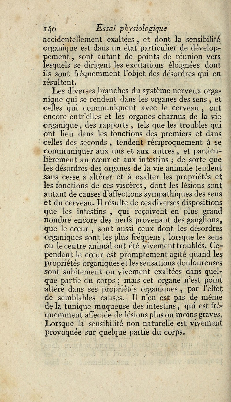 accidentellement exaltées , et dont la sensibilité organique est dans un état particulier de dévelop- pement , sont autant de points de réunion vers lesquels se dirigent les excitations éloignées dont ils sont fréquemment l'objet des désordres qui en résultent. Les diverses branches du système nerveux orga- nique qui se rendent dans les organes des sens , et celles qui communiquent avec le cerveau , ont encore entr'elles et les organes charnus de la vie organique, des rapports , tels que les troubles qui ont lieu dans les fonctions des premiers et dans celles des seconds , tendent réciproquement à se communiquer aux uns et aux autres , et particu- lièrement au coeur et aux intestins ; de sorte que les désordres des organes de la vie animale tendent sans cesse à altérer et à exalter les propriétés et les fonctions de ces viscères, dont les lésions sont autant de causes d'affections sympathiques des sens et du cerveau. Il résulte de ces diverses dispositions que les intestins , qui reçoivent en plus grand nombre encore des. nerfs provenant des ganglions, que le cœur , sont aussi ceux dont les désordres organiques sont les plus fréquens , lorsque les sens ou le centre animal ont été vivement troublés. Ce- pendant le coeur est promptement agité quand les propriétés organiques et les sensations douloureuses sont subitement ou vivement exaltées dans quel- que partie du corps ; mais cet organe n'est point altéré dans ses propriétés organiques , par l'eflet de semblables causes. Il n'en es£ pas de même de la tunique muqueuse des intestins, qui est fré- quemment affectée de lésions plus ou moins graves, Lorsque la sensibilité non naturelle est vivement provoquée sur quelque partie du corps.