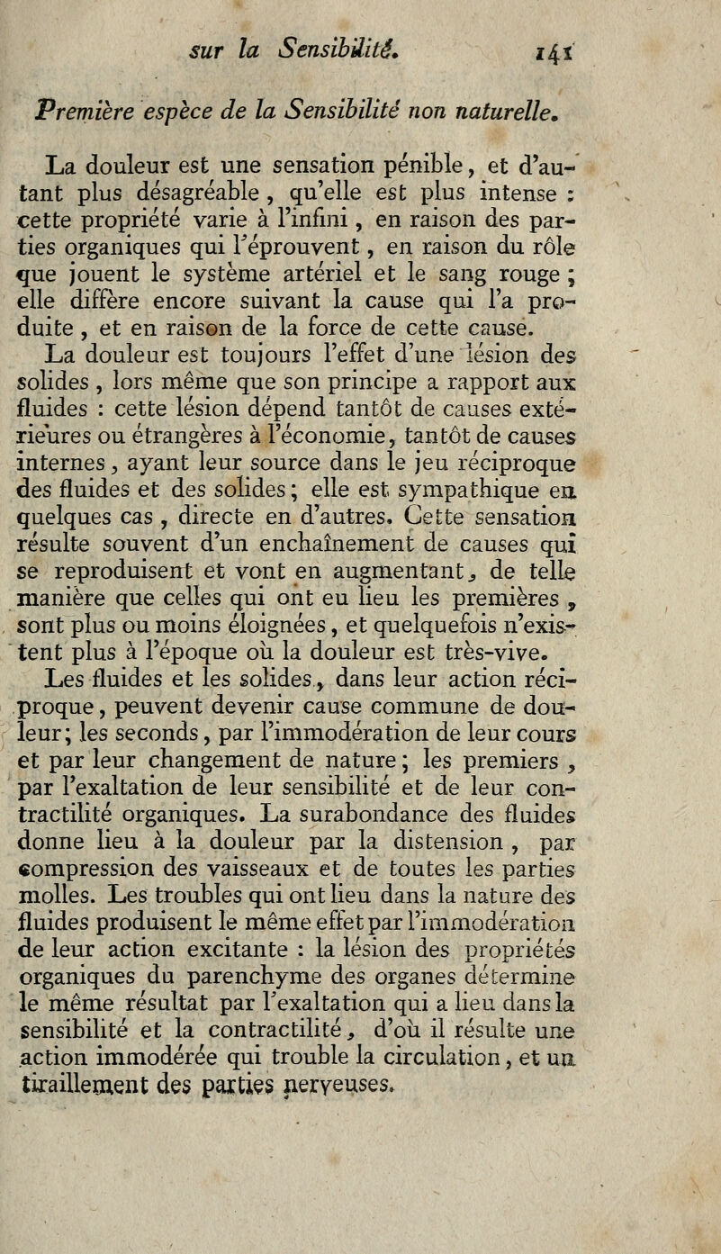 Première espèce de la Sensibilité non naturelle. La douleur est une sensation pénible, et d'au- tant plus désagréable , qu'elle est plus intense ; cette propriété varie à l'infini, en raison des par- ties organiques qui réprouvent, en raison du rôle que jouent le système artériel et le sang rouge ; elle diffère encore suivant la cause qui l'a pro- duite , et en raison de la force de cette cause. La douleur est toujours l'effet d'une lésion des solides , lors même que son principe a rapport aux fluides : cette lésion dépend tantôt de causes exté- rieures ou étrangères à l'économie, tantôt de causes internes, ayant leur source dans le jeu réciproque des fluides et des solides ; elle est sympathique en. quelques cas , directe en d'autres. Cette sensation résulte souvent d'un enchaînement de causes qui se reproduisent et vont en augmentant s de telle manière que celles qui ont eu lieu les premières 9 sont plus ou moins éloignées, et quelquefois n'exis- tent plus à l'époque où la douleur est très-vive. Les fluides et les solides.> dans leur action réci- proque , peuvent devenir cause commune de dou- leur; les seconds, par Fimmodération de leur cours et par leur changement de nature ; les premiers , par l'exaltation de leur sensibilité et de leur con- tractilité organiques, La surabondance des fluides donne lieu à la douleur par la distension , par compression des vaisseaux et de toutes les parties molles. Les troubles qui ont lieu dans la nature des fluides produisent le même effet par l'immodératioa de leur action excitante : la lésion des propriétés organiques du parenchyme des organes détermine le même résultat par l'exaltation qui a lieu dans la sensibilité et la contractilité 9 d'où il résulte une action immodérée qui trouble la circulation, et un tiraillement des parties nerveuses»