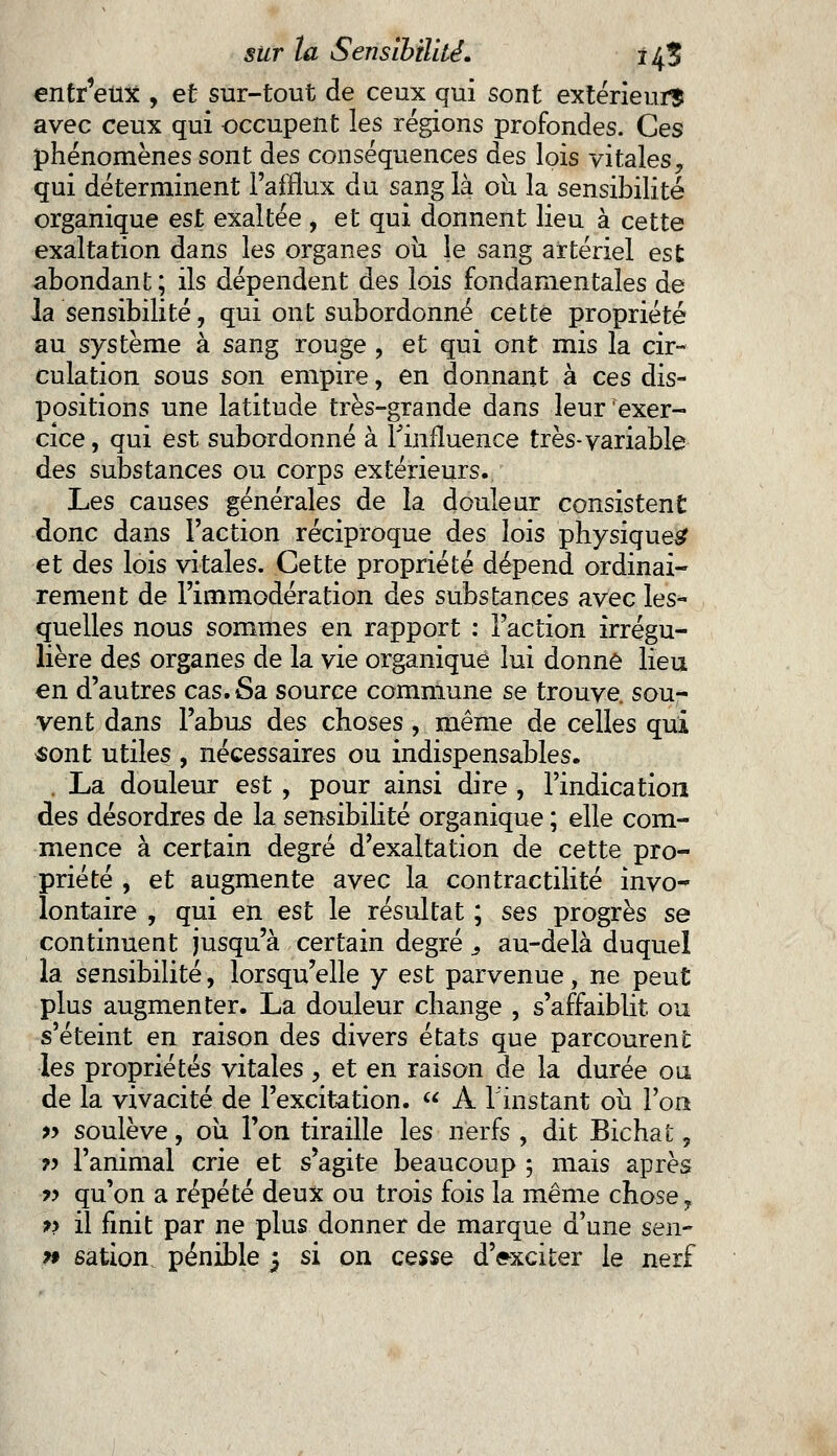 entr'eux , et sur-tout de ceux qui sont extérieur? avec ceux qui occupent les régions profondes. Ces phénomènes sont des conséquences des lois vitales, qui déterminent l'afflux du sang là ou la sensibilité organique est exaltée , et qui donnent lieu à cette exaltation dans les organes où le sang artériel est abondant ; ils dépendent des lois fondamentales de la sensibilité, qui ont subordonné cette propriété au système à sang rouge , et qui ont mis la cir- culation sous son empire, en donnant à ces dis- positions une latitude très-grande dans leur exer- cice , qui est subordonné à l'influence très-variable des substances ou corps extérieurs. Les causes générales de la douleur consistent donc dans l'action réciproque des lois physique^ et des lois vitales. Cette propriété dépend ordinai- rement de l'immodération des substances avec les- quelles nous sommes en rapport : l'action irrégu- lière des organes de la vie organique lui donné lieu en d'autres cas. Sa source commune se trouve sou- vent dans l'abus des choses, même de celles qui «ont utiles , nécessaires ou indispensables. . La douleur est , pour ainsi dire , l'indication des désordres de la sensibilité organique ; elle com- mence à certain degré d'exaltation de cette pro- priété , et augmente avec la contractai té invo- lontaire , qui en est le résultat ; ses progrès se continuent jusqu'à certain degré s au-delà duquel la sensibilité, lorsqu'elle y est parvenue, ne peut plus augmenter. La douleur change , s'affaiblit ou s'éteint en raison des divers états que parcourent les propriétés vitales , et en raison de la durée ou de la vivacité de l'excitation.  À l'instant où l'on » soulève, où l'on tiraille les nerfs , dit Bichat, ?> l'animal crie et s'agite beaucoup ; mais après p qu'on a répété deux ou trois fois la même chose T » il finit par ne plus donner de marque d'une sen- » sation pénible j si on cesse d'exciter le nerf