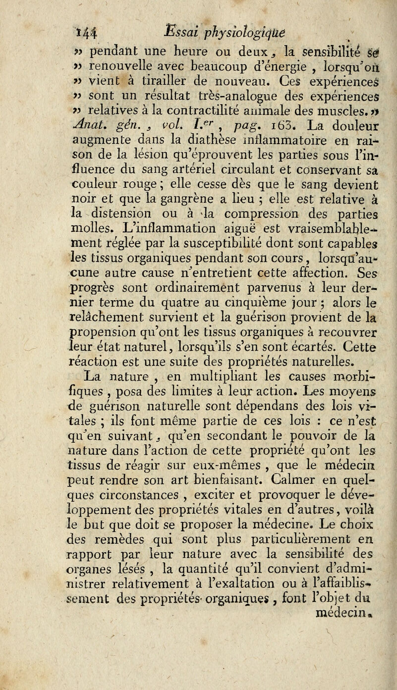 » pendant une heure ou deux., la sensibilité §é » renouvelle avec beaucoup d'énergie , lorsqu'on *> vient à tirailler de nouveau. Ces expériences » sont un résultat très-analogue des expériences » relatives à la contractilité animale des muscles, n Anat. gén. s vol. Ler , pag. i63. La douleur augmente dans la diathèse inflammatoire en rai- son de la lésion qu'éprouvent les parties sous l'in- fluence du sang artériel circulant et conservant sa couleur rouge ; elle cesse dès que le sang devient noir et que la gangrène a lieu ; elle est relative à ia distension ou à 4a compression des parties molles. L'inflammation aiguë est vraisemblable- ment réglée par la susceptibilité dont sont capables les tissus organiques pendant son cours, lorsqu'au* cune autre cause n'entretient cette affection. Ses progrès sont ordinairement parvenus à leur der- nier terme du quatre au cinquième jour ; alors le relâchement survient et la guérison provient de la propension qu'ont les tissus organiques a recouvrer leur état naturel, lorsqu'ils s'en sont écartés. Cette réaction est une suite des propriétés naturelles. La nature , en multipliant les causes morbi- fiques , posa des limites à leur action. Les moyens de guérison naturelle sont dépendans des lois vi- tales ; ils font même partie de ces lois : ce n'est qu'en suivant s qu'en secondant le pouvoir de la nature dans l'action de cette propriété qu'ont les tissus de réagir sur eux-mêmes , que le médecin; peut rendre son art bienfaisant. Calmer en quel- ques circonstances , exciter et provoquer le déve- loppement des propriétés vitales en d'autres, voilà le but que doit se proposer la médecine. Le choix des remèdes qui sont plus particulièrement en rapport par leur nature avec la sensibilité des organes lésés , la quantité qu'il convient d'admi- nistrer relativement à l'exaltation ou à l'affaiblis- sement des propriétés- organiques , font l'objet du médecin»