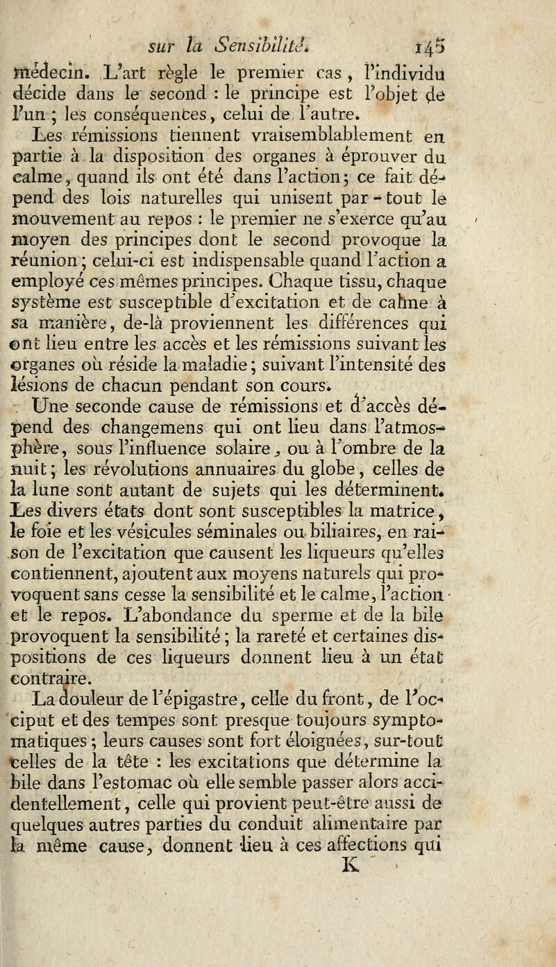Snécfecin. L'art règle le premier cas , l'individu décide dans le second : le principe est l'objet çle Fun ; les conséquences, celui de Fautre. Les rémissions tiennent vraisemblablement en partie à.la disposition des organes à éprouver du calme, quand ils ont été dans l'action; ce fait dé^ pend des lois naturelles qui unisent par «s tout le mouvement au repos : le premier ne s'exerce qu'au moyen des principes dont le second provoque la réunion ; celui-ci est indispensable quand Faction a employé ces mêmes principes. Chaque tissu, chaque système est susceptible d^excitation et de cahne à sa manière, de-là proviennent les différences qui ont lieu entre les accès et les rémissions suivant les organes où réside la maladie ; suivant l'intensité des lésions de chacun pendant son cours* . Une seconde cause de rémissions et a accès dé- pend des changemens qui ont lieu dans l'atmos- phère , sous l'influence solaire, ou à F ombre de la nuit ; les révolutions annuaires du globe, celles de la lune sont autant de sujets qui les déterminent* Les divers états dont sont susceptibles la matrice, le foie et les vésicules séminales ou biliaires, en rai- son de l'excitation que causent les liqueurs qu'elles contiennent, ajoutent aux moyens naturels qui pro* voquent sans cesse la sensibilité et le calme, l'action. ■ et le repos. L'abondance du sperme et de la bile provoquent la sensibilité ; la rareté et certaines dis- positions de ces liqueurs donnent lieu à un état contraire. La douleur de Fépigastre, celle du front, de Foc* ciput et des tempes sont presque toujours synipto- matiques ; leurs causes sont fort éloignées, sur-tout trelles de la tête : les excitations que détermine la bile dans l'estomac où elle semble passer alors acci- dentellement , celle qui provient peut-être aussi de quelques autres parties du conduit alimentaire par ïa même cause, donnent lieu à ces affections qui K