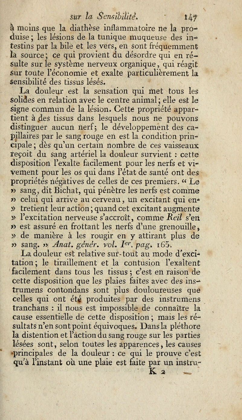 a moins que la diathèse inflammatoire ne la pro- duise ; les lésions de la tunique muqueuse des in- testins par la bile et les vers, en sont fréquemment là source ; ce qui provient du désordre qui en ré- sulte sur le système nerveux organique, qui réagit sur toute l'économie et exalte particulièrement la sensibilité des tissus lésés. La douleur est la sensation qui met tous les solides en relation avec le centre animal ; elle est le signe commun de la lésion. Cette propriété appar- tient à ^.es tissus dans lesquels nous ne pouvons distinguer aucun nerf 5 le développement des ca- pillaires par le sang rouge en est la condition prin- cipale ; dès qu'un certain nombre de ces vaisseaux reçoit du sang artériel la douleur survient : cette disposition l'exalte facilement pour les nerfs et vi* vement pour les os qui dans l'état de santé ont des propriétés négatives de celles de ces premiers. « Le » sang, dit Bichat, qui pénètre les nerfs est comme x> celui qui arrive au cerveau, un excitant qui en* » tretient leur action ; quand cet excitant augmente » l'excitation nerveuse s'accroît, comme Reil s'en » est assuré en frottant les nerfs d'une grenouille, » de manière à les rougir en y attirant plus de » sang. » Anat. génér. vol. Ier. pag. i65, La douleur est relative sur-tout au mode d'exci- tation; le tiraillement et la contusion l'exaltent facilement dans tous les tissus ; c'est en raison de cette disposition que les plaies faites avec des ins- trumens corltondans sont plus douloureuses que celles qui orit été produites par des instrumens tranchans : il nous est impossible de connaître la cause essentielle de cette disposition ; mais les ré- sultats n'en sont point équivoques. Dans la pléthore la distention et l'action du sang rouge sur les parties lésées sont, selon toutes les apparencesi les causes -principales de la douleur : ce qui le prouve c'est qu'à l'instant où une plaie est faite par un instru^ K a ^