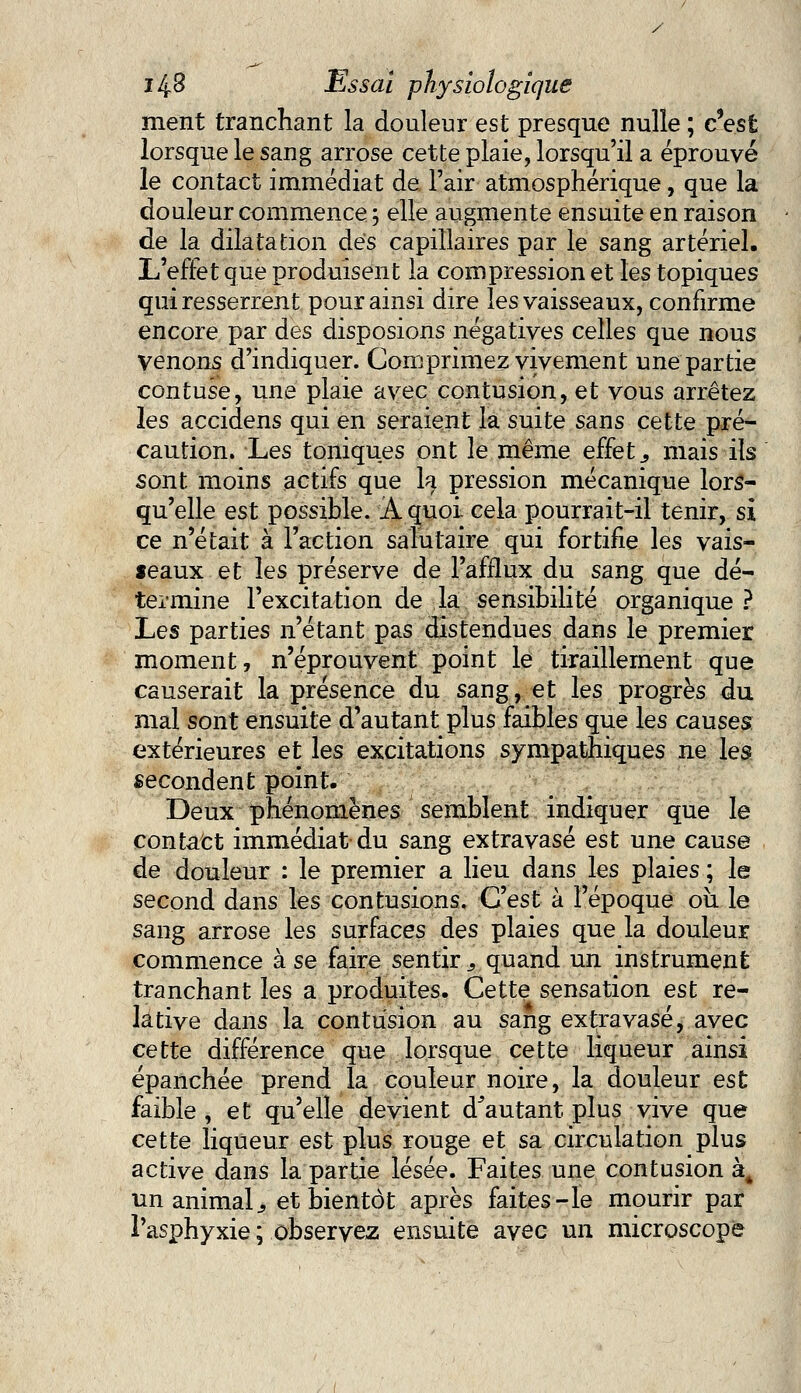 ment tranchant la douleur est presque nulle ; c'est lorsque le sang arrose cette plaie, lorsqu'il a éprouvé le contact immédiat de l'air atmosphérique, que la douleur commence; elle augmente ensuite en raison de la dilatation des capillaires par le sang artériel. L'effet que produisent la compression et les topiques qui resserrent pour ainsi dire les vaisseaux, confirme encore par des disposions négatives celles que nous venons d'indiquer. Comprimez vivement une partie contuse, une plaie avec contusion, et vous arrêtez les accidens qui en seraient la suite sans cette pré- caution. Les toniques ont le même effet., mais ils sont moins actifs que la pression mécanique lors- qu'elle est possible. A quoi cela pourrait-il tenir, si ce n'était à l'action salutaire qui fortifie les vais- seaux et les préserve de l'afflux du sang que dé- termine l'excitation de la sensibilité organique ? Les parties n'étant pas distendues dans le premier moment, n'éprouvent point le tiraillement que causerait la présence du sang, et les progrès du mal sont ensuite d'autant plus faibles que les causes extérieures et les excitations sympathiques ne les secondent point. Deux phénomènes semblent indiquer que le contact immédiat du sang extravasé est une cause de douleur : le premier a lieu dans les plaies ; le second dans les contusions. C'est à l'époque où le sang arrose les surfaces des plaies que la douleur commence à se faire sentir s quand un instrument tranchant les a produites. Cette sensation est re- lative dans la contusion au sang extravasé, avec cette différence que lorsque cette liqueur ainsi épanchée prend la couleur noire, la douleur est faible, et qu'elle devient doutant plus vive que cette liqueur est plus rouge et sa circulation plus active dans la partie lésée. Faites une contusion à4 un animal., et bientôt après faites-le mourir par l'asphyxie ; observez ensuite avec un microscope