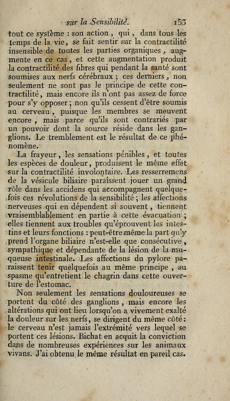 tout ce système : son action , qui, dans tous les temps de la vie, se fait sentir sur la contractilité insensible de toutes les parties organiques s aug- mente en ce cas , et cette augmentation produit la contractilité des fibres qui pendant la santé sont soumises aux nerfs cérébraux ; ces derniers3 non seulement ne sont pas le principe de cette con- tractilité , mais encore ils n'ont pas assez de force pour s'y opposer ; non qu'ils cessent d'être soumis au cerveau, puisque les membres se meuvent encore , mais parce qu'ils sont contrariés par un pouvoir dont la source réside dans les gan- glions. Le tremblement est le résultat de ce phé- nomène. La frayeur, les sensations pénibles, et toutes les espèces de douleur, produisent le même effet sur la contractilité involontaire. Les resserremens de la vésicule biliaire paraissent jouer un grand rôle dans les accidens qui accompagnent quelque- fois ces révolutions de la sensibilité ; les affections nerveuses qui en dépendent si souvent, tiennent vraisemblablement en partie à cette évacuation ; elles tiennent aux troubles qu'éprouvent les intes- tins et leurs fonctions : peut-être même la part qu'y prend l'organe biliaire n'est-elle que consécutive , sympathique et dépendante de la lésion de la mu- queuse intestinale. Les affections du pylore pa- raissent tenir quelquefois au même principe , au spasme qu'entretient le chagrin dans cette ouver- ture de l'estomac. Non seulement les sensations douloureuses se portent du côté des ganglions , mais encore les altérations qui ont lieu lorsqu'on a vivement exalté la douleur sur les nerfs, se dirigent du même côté : le cerveau n'est jamais l'extrémité vers lequel se portent ces lésions. Bichat en acquit la conviction dans de nombreuses expériences sur les animaux vivans. J'ai obtenu le même résultat en pareil cas.