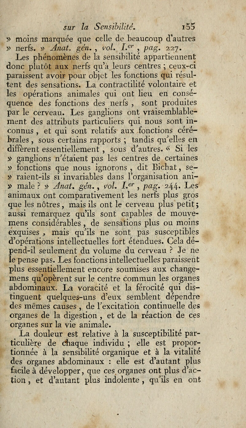 » moins marquée que celle de beaucoup d'autres » nerfs. » Anat. gén. , vol. Ler , pag. 227. Les phénomènes de la sensibilité appartiennent donc plutôt aux nerfs qu'à_ leurs centres ; ceux-ci paraissent avoir pour objet les fonctions qui résul- tent des sensations. La contractilité volontaire et les opérations animales qui ont lieu en consé- quence des fonctions des nerfs , sont produites par le cerveau. Les ganglions ont vraisemblable- ment des attributs particuliers qui nous sont in- connus , et qui sont relatifs aux fonctions céré- brales , sous certains rapports ; tandis quelles en diffèrent essentiellement , sous d'autres. « Si les $ ganglions n'étaient pas les centres de certaines » fonctions que nous ignorons , dit Bichat, se- » raient-ils si invariables dans l'organisation ani- » maie ? » Anat. gén., vol. Ler , pag. 244. Les' animaux ont comparativement les nerfs plus gros que les nôtres, mais ils ont le cerveau plus petit $ aussi remarquez qu'ils sont capables de mouve- mens considérables, de sensations plus ou moins exquises s mais qu'ils ne sont pas susceptibles d'opérations intellectuelles fort étendues. Cela dé- pend-il seulement du volume du cerveau ? Je ne le pense pas. Les fonctions intellectuelles paraissent plus essentiellement encore soumises aux change- mens qu'opèrent sur le centre commun les organes abdominaux. La voracité et la férocité qui dis- tinguent quelques-uns d'eux semblent dépendre des mêmes causes , de l'excitation continuelle des organes de la digestion , et de la réaction de ces organes sur la vie animale. La douleur est relative à la susceptibilité par- ticulière de chaque individu ; elle est propor- tionnée à la sensibilité organique et à la vitalité des organes abdominaux : elle est d'autant plus facile à développer, que ces organes ont plus d'ac- tion , et d'autant plus indolente , qu'ils en ont