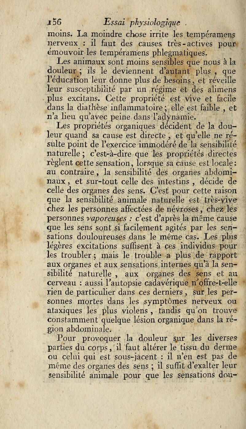 moins. La moindre chose irrite les tempéramens nerveux : il faut des causes très-actives pour émouvoir les tempéramens phlegmatiques. Les animaux sont moins sensibles que nous à la douleur ; ils le deviennent d'autant plus , que l'éducation leur donne plus de besoins, et réveille leur susceptibilité par un régime et des alimens plus excitans. Cette propriété est vive et facile dans la diathèse inflammatoire ; elle est faible , et n'a lieu qu'avec peine dans Tadynamie. Les propriétés organiques décident de la dou- leur quand sa cause est directe } et qu'elle ne ré- sulte point de l'exercice immodéré de la sensibilité naturelle; c'est-à-dire que les propriétés directes règlent cette sensation, lorsque sa cause est locale: au contraire, la sensibilité des organes abdomi- naux , et sur-tout celle des intestins , décide de celle des organes des sens. C'est pour cette raison que la sensibilité animale naturelle est très-vive chez les personnes affectées de névroses, chez les personnes vaporeuses : c'est d'après la même cause que les sens sont si facilement agités par les sen- sations douloureuses dans le même cas. Les plus légères excitations suffisent à ces individus pour les troubler ; mais le trouble a plus de rapport aux organes et aux sensations internes qu'à la sen- sibilité naturelle , aux organes des sens et au cerveau : aussi Fautopsie cadavérique n^offre-t-elle rien de particulier dans ces derniers , sur les per- sonnes mortes dans les symptômes nerveux ou ataxiques les plus violens , tandis qu'on trouve constamment quelque lésion organique dans la ré- gion abdominale. Pour provoquer la douleur sjir les diverses parties du corps, il faut altérer le tissu du derme ou celui qui est sous-jacent : il n'en est pas de même des organes des sens ; il suffit d'exalter leur sensibilité animale pour que les sensations don-