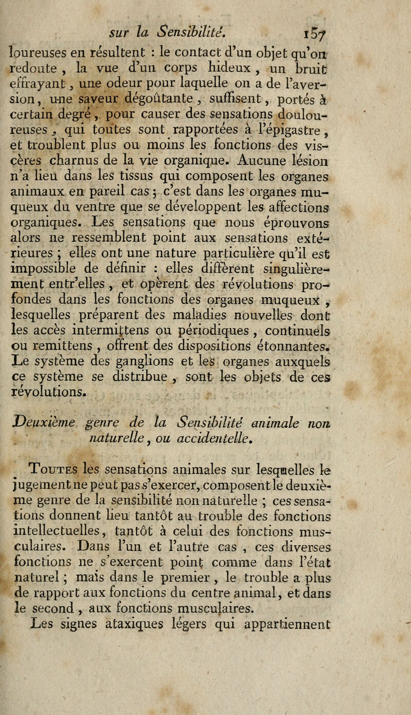 loureuses en résultent : le contact d'un objet qu'on redoute , la vue d'un corps hideux , un bruit effrayant, une odeur pour laquelle on a de l'aver- sion , une saveur dégoûtante , suffisent, portés à certain degré, pour causer des sensations doulou- reuses 3 qui toutes sont rapportées à l'épigastre, et troublent plus ou moins les fonctions des vis- cères charnus de la vie organique. Aucune lésion n'a lieu dans les tissus qui composent les organes animaux en pareil cas 3 c'est dans les organes mu- queux du ventre que se développent les affections organiques. Les sensations que nous éprouvons alors ne ressemblent point aux sensations exté- rieures ; elles ont une nature particulière qu'il est impossible de définir : elles diffèrent singulière^ ment entr'elles , et opèrent des révolutions pro- fondes dans les fonctions des organes muqueux , lesquelles préparent des maladies nouvelles dont les accès intermittens ou périodiques , continuels ou remittens , offrent des dispositions étonnantes. Le système des ganglions et les organes auxquels ce système se distribue , sont les objets de ces révolutions. Deuxième genre de la Sensibilité animale non naturelle, ou accidentelle. Toutes les sensations animales sur lesquelles le jugement ne peut pas s'exercer, composent le deuxiè- me genre de la sensibilité non naturelle ; ces sensa- tions donnent lieu tantôt au trouble des fonctions intellectuelles, tantôt à celui des fonctions mus- culaires. Dans l'un et l'autre cas , ces diverses fonctions ne s'exercent point comme dans l'état naturel ; mais dans le premier , le trouble a plus de rapport aux fonctions du centre animal, et dans le second , aux fonctions musculaires. lues signes ataxiques légers qui appartiennent