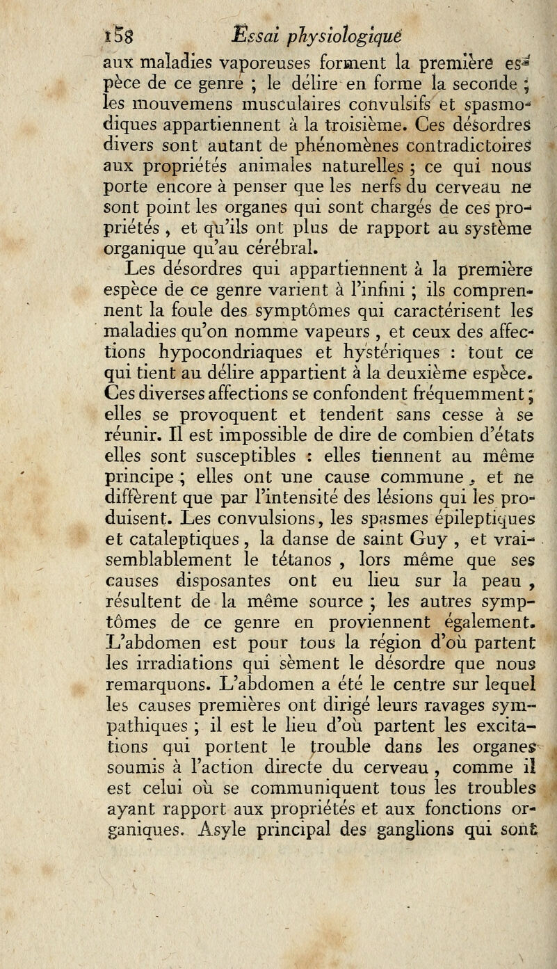aux maladies vaporeuses forment la première es* pèce de ce genre ; le délire en forme la seconde ; les mouvemens musculaires convulsifs et spasnio^ cliques appartiennent à la troisième. Ces désordres divers sont autant de phénomènes contradictoires aux propriétés animales naturelles ; ce qui nous porte encore à penser que les nerfs du cerveau ne sont point les organes qui sont chargés de ces pro- priétés , et qu'ils ont plus de rapport au système organique qu'au cérébral. Les désordres qui appartiennent à la première espèce de ce genre varient à l'infini ; ils compren- nent la foule des symptômes qui caractérisent les maladies qu'on nomme vapeurs , et ceux des affec- tions hypocondriaques et hystériques : tout ce qui tient au délire appartient à la deuxième espèce. Ces diverses affections se confondent fréquemment ; elles se provoquent et tendent sans cesse à se réunir. Il est impossible de dire de combien d'états elles sont susceptibles : elles tiennent au même principe ; elles ont une cause commune s et ne diffèrent que par l'intensité des lésions qui les pro* duisent. Les convulsions, les spasmes épileptiques et cataleptiques , la danse de saint Guy , et vrai- semblablement le tétanos , lors même que ses causes disposantes ont eu lieu sur la peau , résultent de la même source ; les autres symp- tômes de ce genre en proviennent également. L'abdomen est pour tous la région d'où partent les irradiations qui sèment le désordre que nous remarquons. L'abdomen a été le centre sur lequel les causes premières ont dirigé leurs ravages sym- pathiques ; il est le lieu d'où partent les excita- tions qui portent le trouble dans les organes soumis à l'action directe du cerveau , comme il est celui où se communiquent tous les troubles ayant rapport aux propriétés et aux fonctions or- ganiques. Asyle principal des ganglions qui sont