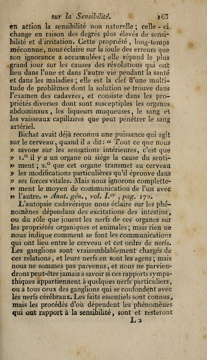 en action la sensibilité non naturelle ; celle - ci change en raison des degrés plus élevés de sensi- bilité et d'irritation. Cette propriété , long-temps méconnue, nous éclaire sur la roule des erreurs que son ignorance a accumulées ; elle répand le plus grand jour sur les causes des révolutions qui ont lieu dans Tune et dans Tautre vie pendant la santé et dans les maladies ; elle est la clef d'une multi- tude de problèmes dont la solution se trouve dans l'examen des cadavres, et consiste dans les pro- priétés diverses dont sont susceptiples les organes abdominaux, les liqueurs muqueuses, le sang et les vaisseaux capillaires que peut pénétrer le sang artériel» Bichat avait déjà reconnu une puissance qui agit sur le cerveau, quand il a dit:  Tout ce que nous » savons sur les sensations intérieures, c'est que » i.° il y a un organe où. siège la cause du senti- » ment ; 2.0 que cet organe transmet au cerveau » les modifications particulières qu'il éprouve dans » ses forces vitales. Mais nous ignorons complette- » ment le moyen de communication de l'un avec 9> Fautre. » Anat, gén., vol. I.er , pag. 172. L'autopsie cadavérique nous éclaire sur les phé- nomènes dépendans des excitations des intestins, ou du rôle que jouent les nerfs de ces organes sur les propriétés organiques et animales ; mais rien ne nous indique comment se font les communications qui ont lieu entre le cerveau et cet ordre de nerfs. Les ganglions sont vraisemblablement chargés de ces relations, et leurs nerfs en sont les agens; mais nous ne sommes pas parvenus, et nous ne parvien- drons peut-être jamais a savoir si ces rapports sympa- thiques appartiennent à quelques nerfs particuliers, ou à tous ceux des ganglions qui se confondent avec les nerfs cérébraux. Les faits essentiels sont connus., mais les procédés d'où dépendent les phénomènes qui ont rapport à la sensibilité, sont et resteront La
