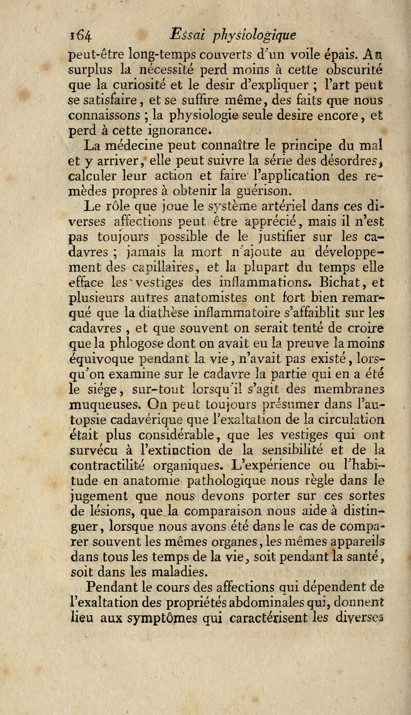 peut-être long-temps couverts d'un voile épais. An surplus la nécessité perd moins à cette obscurité que la curiosité et le désir d'expliquer ; Fart peut se satisfaire, et se suffire même, des faits que nous connaissons ; la physiologie seule désire encore, et perd à cette ignorance. La médecine peut connaître le principe du mal et y arriver, elle peut suivre la série àes désordres* calculer leur action et faire l'application des re- mèdes propres à obtenir la guérison. Le rôle que joue le système artériel dans ces di* verses affections peut être apprécié, mais il n'est pas toujours possible de le justifier sur les ca- davres ; jamais la mort n'ajoute au développe- ment des capillaires, et la plupart du temps elle efface les~ vestiges des inflammations. Bichat, et plusieurs autres anatomistes ont fort bien remar- qué que la diathèse inflammatoire s'affaiblit sur les cadavres , et que souvent on serait tenté de croire que la phlogose dont on avait eu la preuve la moins équivoque pendant la vie, n'avait pas existé, lors- qu'on examine sur le cadavre la partie qui en a été le siège, sur-tout lorsqu'il s'agit des membranes muqueuses. On peut toujours présumer dans l'au- topsie cadavérique que l'exaltation de la circulation était plus considérable, que les vestiges qui ont survécu à l'extinction de la sensibilité et de la contractilité organiques. L'expérience ou Thabi- tude en anatomie pathologique nous règle dans le jugement que nous devons porter sur ces sortes de lésions, que. la comparaison nous aide à distin- guer, lorsque nous avons été dans le cas de compa- rer souvent les mêmes organes, les mêmes appareils dans tous les temps de la vie^ soit pendant la santé, soit dans les maladies. Pendant le cours des affections qui dépendent de l'exaltation des propriétés abdominales qui, donnent lieu aux symptômes qui caractérisent les diverses